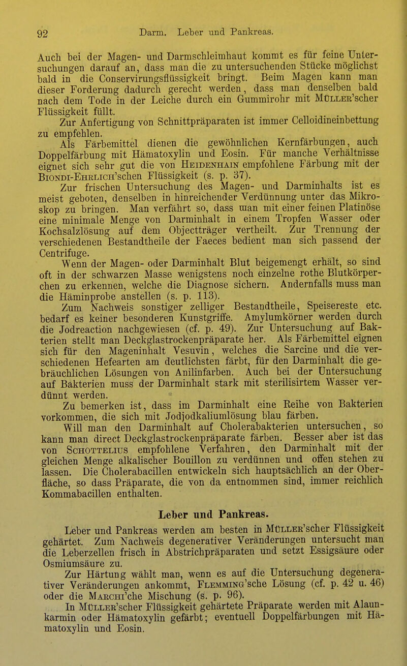 Auch bei der Magen- und Darm Schleimhaut kommt es für feine Unter- suchungen darauf an, dass man die zu untersuchenden Stücke möglichst bald in die Conservirungsflüssigkeit bringt. Beim Magen kann man dieser Forderung dadurch gerecht werden, dass man denselben bald nach dem Tode in der Leiche durch ein Gummirohr mit MüLLER'scher Flüssigkeit füllt. Zur Anfertigung von Schnittpräparaten ist immer Celloidineinbettung zu empfehlen. Als Färbemittel dienen die gewöhnlichen Kernfärbungen, auch Doppelfärbung mit Hämatoxylin und Eosin. Für manche Verhältnisse eignet sich sehr gut die von Heidenhain empfohlene Färbung mit der BiONDi-EHRLicH'schen Flüssigkeit (s. p. 37). Zur frischen Untersuchung des Magen- und Darminhalts ist es meist geboten, denselben in hinreichender Verdünnung unter das Mikro- skop zu bringen. Man verfährt so, dass man mit einer feinen Platinöse eine minimale Menge von Darminhalt in einem Tropfen Wasser oder Kochsalzlösung auf dem Objectträger vertheilt. Zur Trennung der verschiedenen Bestandtheile der Faeces bedient man sich passend der Centrifuge. Wenn der Magen- oder Darminhalt Blut beigemengt erhält, so sind oft in der schwarzen Masse wenigstens noch einzelne rothe Blutkörper- chen zu erkennen, welche die Diagnose sichern. Andernfalls muss man die Häminprobe anstellen (s. p. 113). Zum Nachweis sonstiger zelliger Bestandtheile, Speisereste etc. bedarf es keiner besonderen Kunstgriffe. Amylumkörner werden durch die Jodreaction nachgewiesen (cf. p. 49). Zur Untersuchung auf Bak- terien stellt man Deckglastrockenpräparate her. Als Färbemittel eignen sich für den Mageninhalt Vesuvin, welches die Sarcine und die ver- schiedenen Hefearten am deutlichsten färbt, für den Darminhalt die ge- bräuchlichen Lösungen von Anilinfarben. Auch bei der Untersuchung auf Bakterien muss der Darminhalt stark mit sterilisirtem Wasser ver- dünnt werden. Zu bemerken ist, dass im Darminhalt eine Reihe von Bakterien vorkommen, die sich mit Jodjodkaliumlösung blau färben. Will man den Darminhalt auf Cholerabakterien untersuchen, so kann man direct Deckglastrockenpräparate färben. Besser aber ist das von ScHOTTELius empfohlene Verfahren, den Darminhalt mit der gleichen Menge alkalischer Bouillon zu verdünnen und offen stehen zu lassen. Die Cholerabacillen entwickeln sich hauptsächlich an der Ober- fläche, so dass Präparate, die von da entnommen sind, immer reichlich Kommabacillen enthalten. Leiber und Pankreas. Leber und Pankreas werden am besten in MüLLER'scher Flüssigkeit gehärtet. Zum Nachweis degenerativer Veränderungen untersucht man die Leberzellen frisch in Abstrichpräparaten und setzt Essigsäure oder Osmiumsäure zu. Zur Härtung wählt man, wenn es auf die Untersuchung degenera- tiver Veränderungen ankommt, FLEMMiNG'sche Lösung (cf. p. 42 u. 46) oder die MARcm'che Mischung (s. p. 96). In MüLLER'scher Flüssigkeit gehärtete Präparate werden mit Alaun- karmin oder Hämatoxylin gefärbt; eventuell Doppelfärbungen mit Hä- matoxylin und Eosin.