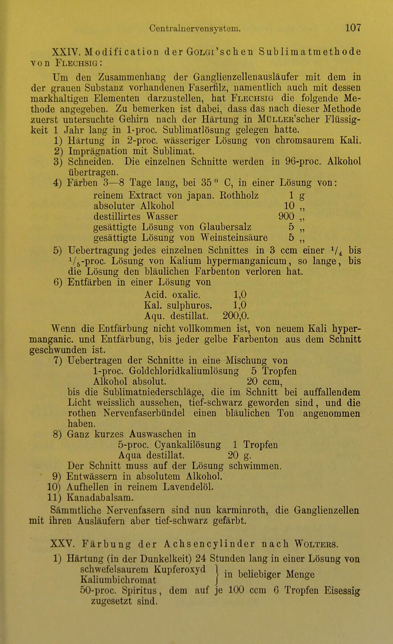 XXIV. Modification der GoLGi'schen Sublimatmethode von Flechsig: Um den Zusammenhang der Ganglienzellenausläufer mit dem in der grauen Substanz vorhandenen Faserfilz, namentlich auch mit dessen markhaltigeu Elementen darzustellen, hat Flechsig die folgende Me- thode angegeben. Zu bemerken ist dabei, dass das nach dieser Methode zuerst untersuchte Gehirn nach der Härtung in MüLLER'scher Flüssig- keit 1 Jahr lang in 1-proc. Sublimatlösung gelegen hatte. 1) Härtung in 2-proc. wässeriger Lösung von chromsaurem Kali. 2) Imprägnation mit Sublimat. 3) Schneiden. Die einzelnen Schnitte werden in 96-proc. Alkohol übertragen. 4) Färben 3—8 Tage lang, bei 35  C, in einer Lösung von: reinem Extract von Japan. Rothholz 1 g absoluter Alkohol 10 „ destillirtes Wasser 900 „ gesättigte Lösung von Glaubersalz 5 „ gesättigte Lösung von Weinsteinsäure 5 „ 5) Uebertragung jedes einzelnen Schnittes in 3 ccm einer V4 bis ^/5-proc. Lösung von Kalium hypermanganicum, so lange, bis die Lösung den bläulichen Farbenton verloren hat. 6) Entfärben in einer Lösung von Acid. oxalic. 1,0 Kai. sulphuros. 1,0 Aqu. destillat. 200,0. Wenn die Entfärbung nicht vollkommen ist, von neuem Kali hyper- manganic. und Entfärbung, bis jeder gelbe Farbenton aus dem Schnitt geschwunden ist. 7) Uebertragen der Schnitte in eine Mischung von 1-proc. Goldchloridkaliumlösung 5 Tropfen Alkohol absolut. 20 ccm, bis die Sublimatniederschläge, die im Schnitt bei auffallendem Licht weisslich aussehen, tief-schwarz geworden sind, und die rothen Nervenfaserbündel einen bläulichen Ton angenommen haben. 8) Ganz kurzes Auswaschen in 5-proc. Cyankalilösung 1 Tropfen Aqua destillat. 20 g. Der Schnitt muss auf der Lösung schwimmen. 9) Entwässern in absolutem Alkohol. 10) Aufhellen in reinem Lavendelöl. 11) Kanadabalsam. Sämmtliche Nervenfasern sind nun karminroth, die Ganglienzellen mit ihren Ausläufern aber tief-schwarz gefärbt. XXV. Färbung der Achsencylinder nach Wolters. 1) Härtung (in der Dunkelkeit) 24 Stunden lang in einer Lösung von Srit'' } - ^'-Wgor Menge 50-proc. Spiritus, dem auf je 100 ccm 6 Tropfen Eisessig zugesetzt sind.