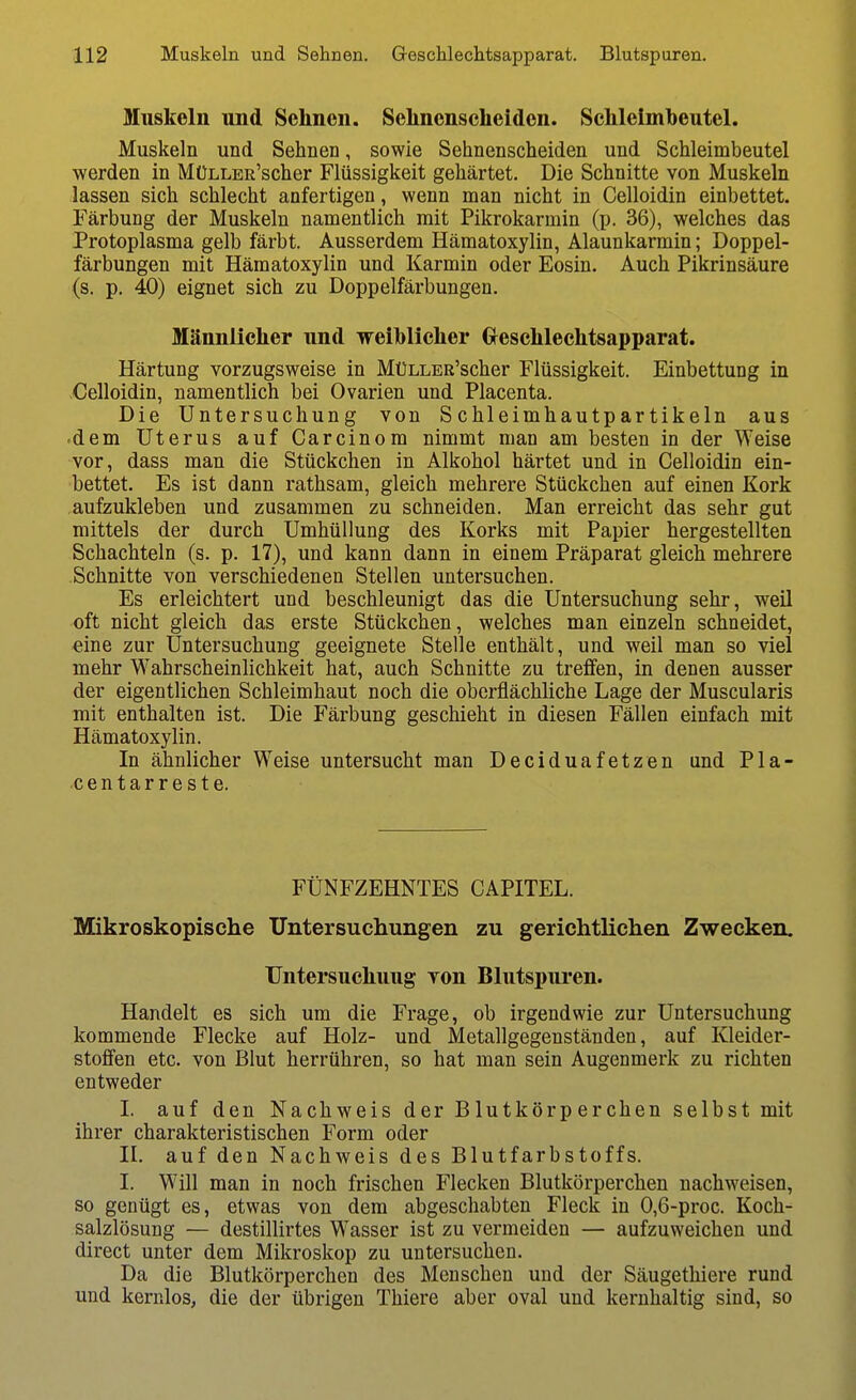 Muskeln und Sehnen. Selincnscheiden. Schleimbeutel. Muskeln und Sehnen, sowie Sehnenscheiden und Schleimbeutel werden in MüLLER'scher Flüssigkeit gehärtet. Die Schnitte von Muskeln lassen sich schlecht anfertigen, wenn man nicht in Celloidin einbettet. Färbung der Muskeln namentlich mit Pikrokarmin (p. 36), welches das Protoplasma gelb färbt. Ausserdem Hämatoxylin, Alaunkarmin; Doppel- färbungen mit Hämatoxylin und Karmin oder Eosin. Auch Pikrinsäure (s. p. 40) eignet sich zu Doppelfärbungen. Männlicher und Treihlicher Crcschlechtsapparat. Härtung vorzugsweise in MüLLER'scher Flüssigkeit. Einbettung in -Celloidin, namentlich bei Ovarien und Placenta. Die Untersuchung von Schleimhautpartikeln aus .dem Uterus auf Carcinom nimmt man am besten in der Weise vor, dass man die Stückchen in Alkohol härtet und in Celloidin ein- bettet. Es ist dann rathsam, gleich mehrere Stückchen auf einen Kork aufzukleben und zusammen zu schneiden. Man erreicht das sehr gut mittels der durch Umhüllung des Korks mit Papier hergestellten Schachteln (s. p. 17), und kann dann in einem Präparat gleich mehrere Schnitte von verschiedenen Stellen untersuchen. Es erleichtert und beschleunigt das die Untersuchung sehr, weil oft nicht gleich das erste Stückchen, welches man einzeln schneidet, eine zur Untersuchung geeignete Stelle enthält, und weil man so viel mehr Wahrscheinhchkeit hat, auch Schnitte zu treffen, in denen ausser der eigentlichen Schleimhaut noch die oberflächliche Lage der Muscularis mit enthalten ist. Die Färbung geschieht in diesen Fällen einfach mit Hämatoxylin. In ähnlicher Weise untersucht man Deciduafetzen und Pla- •centarreste. FÜNFZEHNTES CAPITEL. Mikroskopische Untersuchungen zu gerichtlichen Zwecken. Untersuchung von Blutspuren. Handelt es sich um die Frage, ob irgendwie zur Untersuchung kommende Flecke auf Holz- und Metallgegenständen, auf Kleider- stoffen etc. von Blut herrühren, so hat man sein Augenmerk zu richten entweder I. auf den Nachweis der Blutkörperchen selbst mit ihrer charakteristischen Form oder n. auf den Nachweis des Blutfarbstoffs. I. Will man in noch frischen Flecken Blutkörperchen nachweisen, so genügt es, etwas von dem abgeschabten Fleck in 0,6-proc. Koch- salzlösung — destillirtes Wasser ist zu vermeiden — aufzuweichen und direct unter dem Mikroskop zu untersuchen. Da die Blutkörperchen des Menschen und der Säugethiere rund und kernlos, die der übrigen Thiere aber oval und kernhaltig sind, so