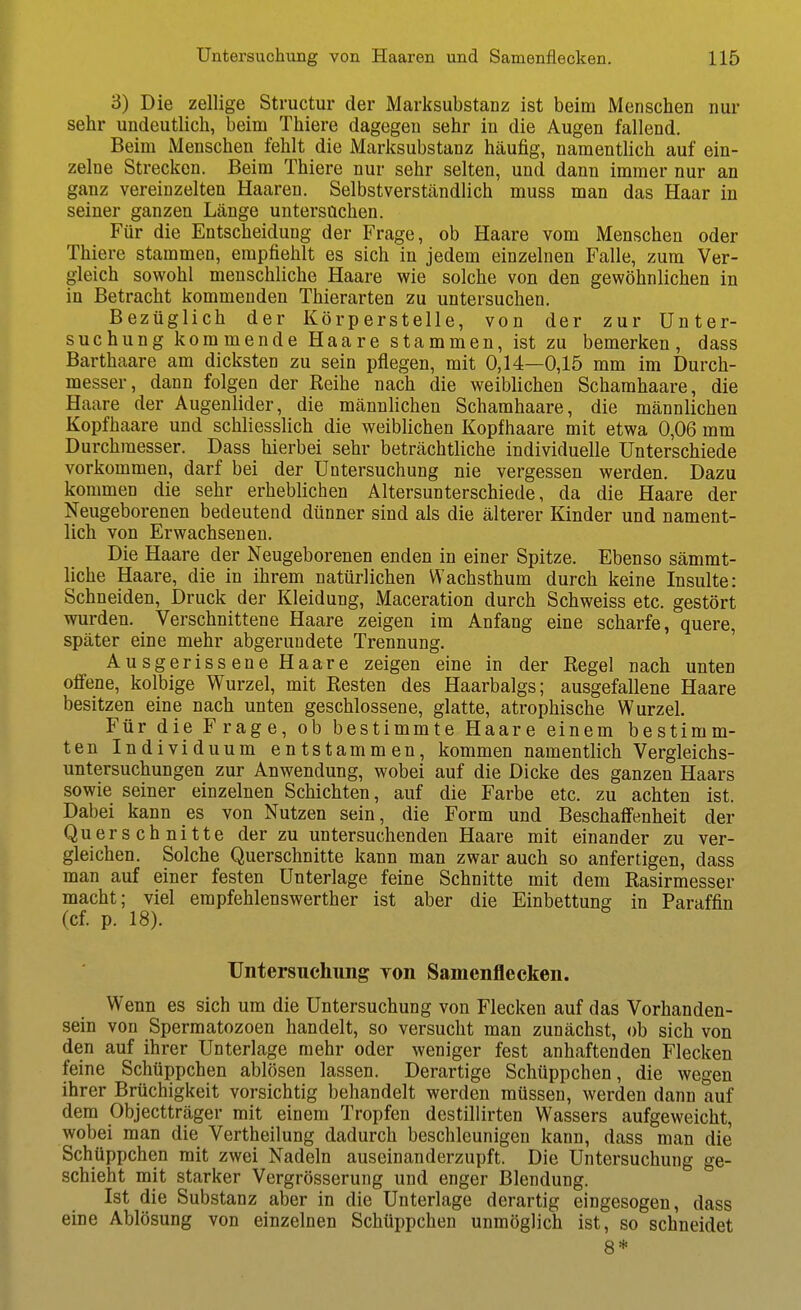 3) Die zellige Structur der Marksubstanz ist beim Menschen nur sehr undeutlich, beina Thiere dagegen sehr in die Augen fallend. Beim Menschen fehlt die Marksubstanz häufig, namentUch auf ein- zelne Strecken. Beim Thiere nur sehr selten, und dann immer nur an ganz vereinzelten Haaren. Selbstverstcändlich muss man das Haar in seiner ganzen Länge untersuchen. Für die Entscheidung der Frage, ob Haare vom Menschen oder Thiere stammen, empfiehlt es sich in jedem einzelnen Falle, zum Ver- gleich sowohl menschliche Haare wie solche von den gewöhnlichen in in Betracht kommenden Thierarten zu untersuchen. Bezüglich der Körperstelle, von der zur Unter- suchung kommende Haare stammen, ist zu bemerken, dass Barthaare am dicksten zu sein pflegen, mit 0,14—0,15 mm im Durch- messer, dann folgen der Reihe nach die weiblichen Schamhaare, die Haare der Augenlider, die männlichen Schamhaare, die männlichen Kopfhaare und schliesslich die weiblichen Kopfhaare mit etwa 0,06 mm Durchmesser. Dass hierbei sehr beträchtliche individuelle Unterschiede vorkommen, darf bei der Untersuchung nie vergessen werden. Dazu kommen die sehr erheblichen Altersunterschiede, da die Haare der Neugeborenen bedeutend dünner sind als die älterer Kinder und nament- lich von Erwachsenen. Die Haare der Neugeborenen enden in einer Spitze. Ebenso sämmt- liche Haare, die in ihrem natürlichen Wachsthum durch keine Insulte: Schneiden, Druck der Kleidung, Maceration durch Schweiss etc. gestört wurden. Verschnittene Haare zeigen im Anfang eine scharfe, quere, später eine mehr abgerundete Trennung. Ausgerissene Haare zeigen eine in der Regel nach unten offene, kolbige Wurzel, mit Resten des Haarbalgs; ausgefallene Haare besitzen eine nach unten geschlossene, glatte, atrophische Wurzel. Für die Frage, ob bestimmte Haare einem bestimm- ten Individuum entstammen, kommen namentlich Vergleichs- untersuchungen zur Anwendung, wobei auf die Dicke des ganzen Haars sowie seiner einzelnen Schichten, auf die Farbe etc. zu achten ist. Dabei kann es von Nutzen sein, die Form und Beschaffenheit der Querschnitte der zu untersuchenden Haare mit einander zu ver- gleichen. Solche Querschnitte kann man zwar auch so anfertigen, dass man auf einer festen Unterlage feine Schnitte mit dem Rasirmesser macht; viel erapfehlenswerther ist aber die Einbettung in Paraffin (cf. p. 18). Untersuchung von Samenflecken. Wenn es sich um die Untersuchung von Flecken auf das Vorhanden- sein von Sperraatozoen handelt, so versucht man zunächst, ob sich von den auf ihrer Unterlage mehr oder weniger fest anhaftenden Flecken feine Schüppchen ablösen lassen. Derartige Schüppchen, die wegen ihrer Brüchigkeit vorsichtig behandelt werden müssen, werden dann auf dem Objectträger mit einem Tropfen destillirten Wassers aufgeweicht, wobei man die Vertheilung dadurch beschleunigen kann, dass man die Schüppchen mit zwei Nadeln auseinanderzupft. Die Untersuchung ge- schieht mit starker Vergrösserung und enger Blendung. Ist die Substanz aber in die Unterlage derartig eingesogen, dass eine Ablösung von einzelnen Schüppchen unmöglich ist, so schneidet 8*