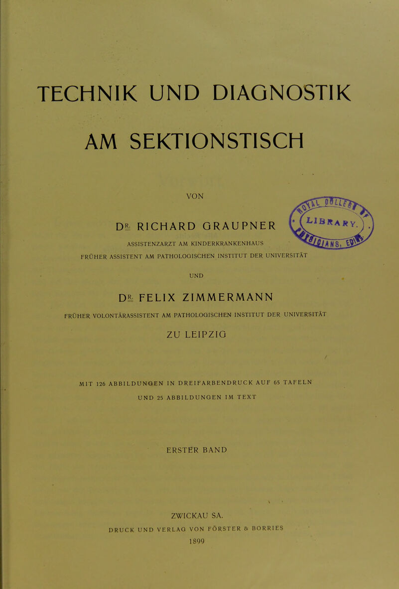 AM SEKTIONSTISCH VON Da. RICHARD GRAUPNER ASSISTENZARZT AM KINDERKRANKENHAUS FRÜHER ASSISTENT AM PATHOLOGISCHEN INSTITUT DER UNIVERSITÄT UND Di: FELIX ZIMMERMANN FRÜHER VOLONTÄRASSISTENT AM PATHOLOGISCHEN INSTITUT DER UNIVERSITÄT ZU LEIPZIG / MIT 126 ABBILDUNGEN IN DREIFARBENDRUCK AUF 65 TAFELN UND 25 ABBILDUNGEN IM TEXT ERSTER BAND ZWICKAU SA. DRUCK UND VERLAG VON FÖRSTER & BORRIES 1899