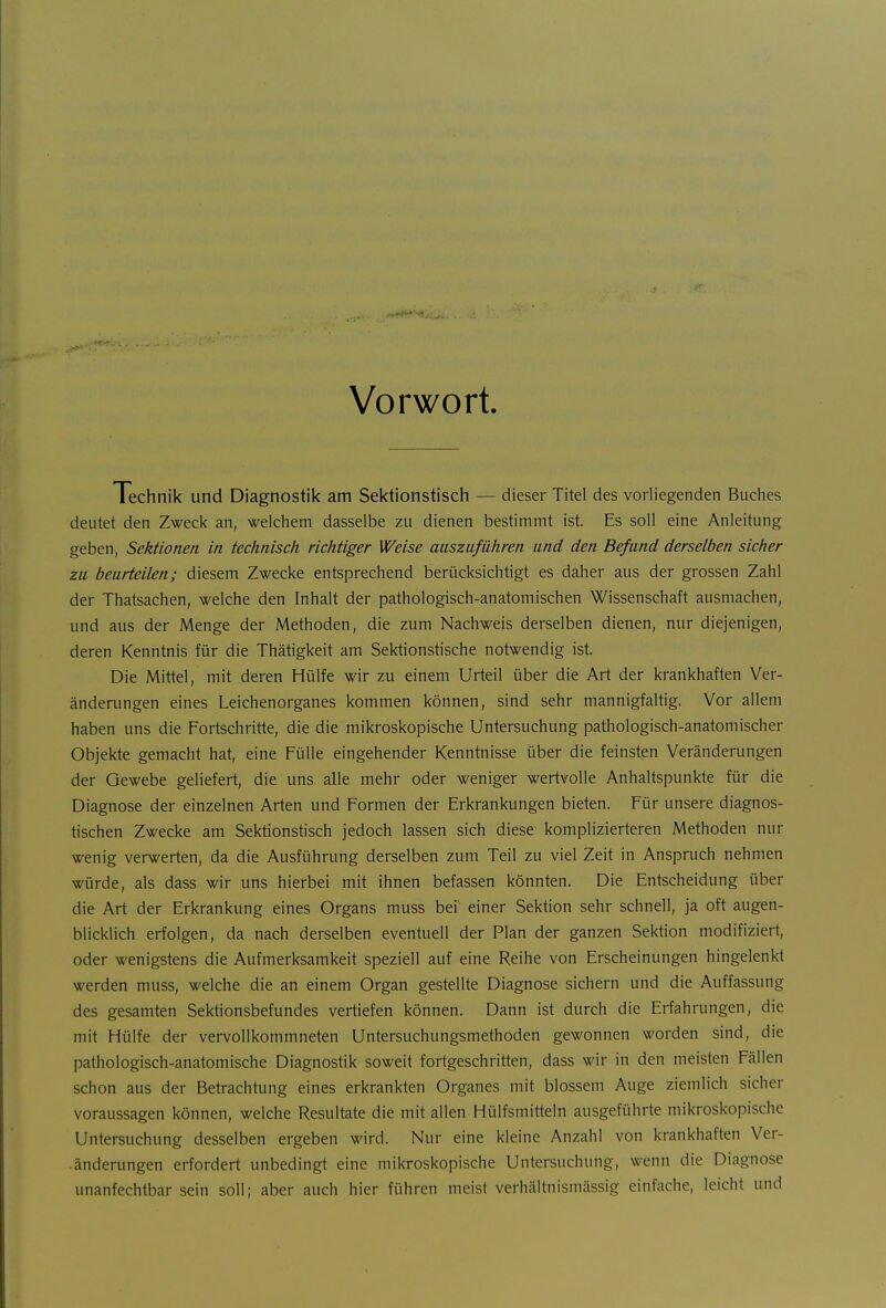 Vorwort. Technik und Diagnostik am Sektionstisch — dieser Titel des vorliegenden Buches deutet den Zweck an, welchem dasselbe zu dienen bestimmt ist. Es soll eine Anleitung geben, Sektionen in technisch richtiger Weise auszuführen und den Befund derselben sicher zu beurteilen; diesem Zwecke entsprechend berücksichtigt es daher aus der grossen Zahl der Thatsachen, welche den Inhalt der pathologisch-anatomischen Wissenschaft ausmachen, und aus der Menge der Methoden, die zum Nachweis derselben dienen, nur diejenigen, deren Kenntnis für die Thätigkeit am Sektionstische notwendig ist. Die Mittel, mit deren Hülfe wir zu einem Urteil über die Art der krankhaften Ver- änderungen eines Leichenorganes kommen können, sind sehr mannigfaltig. Vor allem haben uns die Fortschritte, die die mikroskopische Untersuchung pathologisch-anatomischer Objekte gemacht hat, eine Fülle eingehender Kenntnisse über die feinsten Veränderungen der Gewebe geliefert, die uns alle mehr oder weniger wertvolle Anhaltspunkte für die Diagnose der einzelnen Arten und Formen der Erkrankungen bieten. Für unsere diagnos- tischen Zwecke am Sektionshsch jedoch lassen sich diese komplizierteren Methoden nur wenig verwerten, da die Ausführung derselben zum Teil zu viel Zeit in Anspruch nehmen würde, als dass wir uns hierbei mit ihnen befassen könnten. Die Entscheidung über die Art der Erkrankung eines Organs muss bei einer Sektion sehr schnell, ja oft augen- blicklich erfolgen, da nach derselben eventuell der Plan der ganzen Sektion modifiziert, oder wenigstens die Aufmerksamkeit speziell auf eine Reihe von Erscheinungen hingelenkt werden muss, welche die an einem Organ gestellte Diagnose sichern und die Auffassung des gesamten Sektionsbefundes vertiefen können. Dann ist durch die Erfahrungen, die mit Hülfe der vervollkommneten Untersuchungsmethoden gewonnen worden sind, die pathologisch-anatomische Diagnostik soweit fortgeschritten, dass wir in den meisten Fällen schon aus der Betrachtung eines erkrankten Organes mit blossem Auge ziemlich sicher voraussagen können, welche Resultate die mit allen Hülfsmitteln ausgeführte mikroskopische Untersuchung desselben ergeben wird. Nur eine kleine Anzahl von krankhaften Ver- -änderungen erfordert unbedingt eine mikroskopische Untersuchung, wenn die Diagnose unanfechtbar sein soll; aber auch hier führen meist verhältnismässig einfache, leicht und