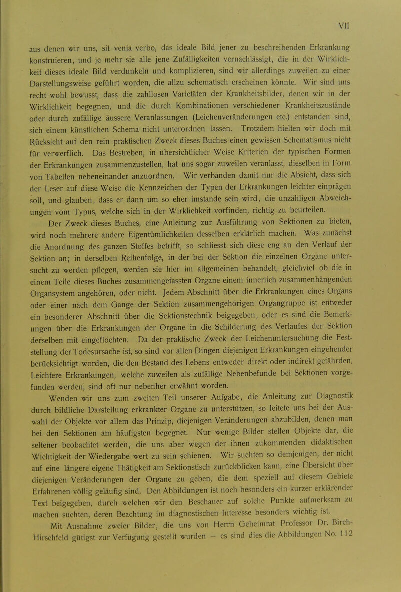 aus denen wir uns, sit venia verbo, das ideale Bild jener zu beschreibenden Erkrankung konstruieren, und je mehr sie alle jene Zufälligkeiten vernachlässigt, die in der Wirklich- keit dieses ideale Bild verdunkeln und komplizieren, sind wir allerdings zuweilen zu einer Darstellungsweise geführt worden, die allzu schematisch erscheinen könnte. Wir sind uns recht wohl bewusst, dass die zahllosen Varietäten der Krankheitsbilder, denen wir in der Wirklichkeit begegnen, und die durch Kombinationen verschiedener Krankheitszustände oder durch zufällige äussere Veranlassungen (Leichenveränderungen etc.) entstanden sind, sich einem künstlichen Schema nicht unterordnen lassen. Trotzdem hielten wir doch mit Rücksicht auf den rein praktischen Zweck dieses Buches einen gewissen Schematismus nicht für verwerflich. Das Bestreben, in übersichtlicher Weise Kriterien der typischen Formen der Erkrankungen zusammenzustellen, hat uns sogar zuweilen veranlasst, dieselben in Form von Tabellen nebeneinander anzuordnen. Wir verbanden damit nur die Absicht, dass sich der Leser auf diese Weise die Kennzeichen der Typen der Erkrankungen leichter einprägen soll, und glauben, dass er dann um so eher imstande sein wird, die unzähligen Abweich- ungen vom Typus, welche sich in der Wirklichkeit vorfinden, richtig zu beurteilen. Der Zweck dieses Buches, eine Anleitung zur Ausführung von Sektionen zu bieten, wird noch mehrere andere Eigentümlichkeiten desselben erklärlich machen. Was zunächst die Anordnung des ganzen Stoffes betrifft, so schliesst sich diese eng an den Verlauf der Sektion an; in derselben Reihenfolge, in der bei der Sektion die einzelnen Organe unter- sucht zu werden pflegen, werden sie hier im allgemeinen behandelt, gleichviel ob die in einem Teile dieses Buches zusammengefassten Organe einem innerlich zusammenhängenden Organsystem angehören, oder nicht. Jedem Abschnitt über die Erkrankungen eines Organs oder einer nach dem Gange der Sektion zusammengehörigen Organgruppe ist entweder ein besonderer Abschnitt über die Sektionstechnik beigegeben, oder es sind die Bemerk- ungen über die Erkrankungen der Organe in die Schilderung des Verlaufes der Sektion derselben mit eingeflochten. Da der praktische Zweck der Leichenuntersuchung die Fest- stellung der Todesursache ist, so sind vor allen Dingen diejenigen Erkrankungen eingehender berücksichtigt worden, die den Bestand des Lebens entweder direkt oder indirekt gefährden. Leichtere Erkrankungen, welche zuweilen als zufällige Nebenbefunde bei Sektionen vorge- funden werden, sind oft nur nebenher erwähnt worden. Wenden wir uns zum zweiten Teil unserer Aufgabe, die Anleitung zur Diagnostik durch bildliche Darstellung erkrankter Organe zu unterstützen, so leitete uns bei der Aus- wahl der Objekte vor allem das Prinzip, diejenigen Veränderungen abzubilden, denen man bei den Sektionen am häufigsten begegnet. Nur wenige Bilder stellen Objekte dar, die seltener beobachtet werden, die uns aber wegen der ihnen zukommenden didaktischen Wichtigkeit der Wiedergabe wert zu sein schienen. Wir suchten so demjenigen, der nicht auf eine längere eigene Thätigkeit am Sektionstisch zurückblicken kann, eine Übersicht über diejenigen Veränderungen der Organe zu geben, die dem speziell auf diesem Gebiete Erfahrenen völlig geläufig sind. Den Abbildungen ist noch besonders ein kurzer erklärender Text beigegeben, durch welchen wir den Beschauer auf solche Punkte aufmerksam zu machen suchten, deren Beachtung im diagnostischen Interesse besonders wichtig ist. Mit Ausnahme zweier Bilder, die uns von Herrn Geheimrat Professor Dr. Birch- Hirschfeld gütigst zur Verfügung gestellt wurden - es sind dies die Abbildungen No. 112