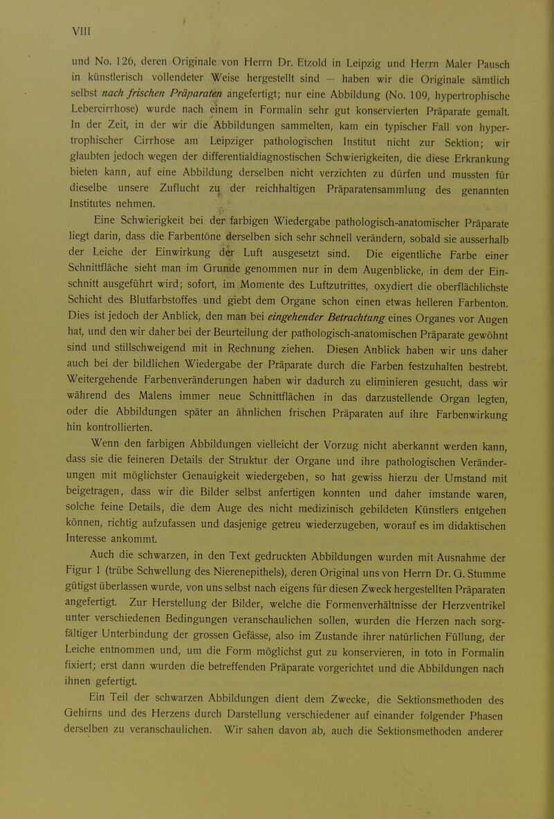 und No. 126, deren Originale von Herrn Dr. Etzold in Leipzig und Herrn Maler Pausch in künstlerisch vollendeter Weise hergestellt sind - haben wir die Originale sämtlich selbst nach frischen Präparaten angefertigt; nur eine Abbildung (No. 109, hypertrophische Lebercirrhose) wurde nach einem in Formalin sehr gut konservierten Präparate gemalt. In der Zeit, in der wir die Abbildungen sammelten, kam ein typischer Fall von hyper- trophischer Cirrhose am Leipziger pathologischen Institut nicht zur Sektion; wir glaubten jedoch wegen der differentialdiagnostischen Schwierigkeiten, die diese Erkrankung bieten kann, auf eine Abbildung derselben nicht verzichten zu dürfen und mussten für dieselbe unsere Zuflucht zu der reichhaltigen Präparatensammlung des genannten Institutes nehmen. Eine Schwierigkeit bei der farbigen Wiedergabe pathologisch-anatomischer Präparate liegt darin, dass die Farbentöne derselben sich sehr schnell verändern, sobald sie ausserhalb der Leiche der Einwirkung der Luft ausgesetzt sind. Die eigentliche Farbe einer Schnittfläche sieht man im Grunde genommen nur in dem Augenblicke, in dem der Ein- schnitt ausgeführt wird; sofort, im Momente des Luftzutrittes, oxydiert die oberflächlichste Schicht des Blutfarbstoffes und giebt dem Organe schon einen etwas helleren Farbenton. Dies ist jedoch der Anblick, den man bei eingehender Betrachtung eines Organes vor Augen hat, und den wir daher bei der Beurteilung der pathologisch-anatomischen Präparate gewöhnt sind und stillschweigend mtt in Rechnung ziehen. Diesen Anblick haben wir uns daher auch bei der bildlichen Wiedergabe der Präparate durch die Farben festzuhalten bestrebt. Weitergehende Farbenveränderungen haben wir dadurch zu eliminieren gesucht, dass wir während des Malens immer neue Schnittflächen in das darzustellende Organ legten, oder die Abbildungen später an ähnlichen frischen Präparaten auf ihre Farbenwirkung hin kontrollierten. Wenn den farbigen Abbildungen vielleicht der Vorzug nicht aberkannt werden kann, dass sie die feineren Details der Struktur der Organe und ihre pathologischen Veränder- ungen mit möglichster Genauigkeit wiedergeben, so hat gewiss hierzu der Umstand mit beigetragen, dass wir die Bilder selbst anfertigen konnten und daher imstande waren, solche feine Details, die dem Auge des nicht medizinisch gebildeten Künstlers entgehen können, richtig aufzufassen und dasjenige getreu wiederzugeben, worauf es im didaktischen Interesse ankommt. Auch die schwarzen, in den Text gedruckten Abbildungen wurden mit Ausnahme der Figur 1 (trübe Schwellung des Nierenepithels), deren Original uns von Herrn Dr. G. Stumme gütigst überlassen wurde, von uns selbst nach eigens für diesen Zweck hergestellten Präparaten angefertigt. Zur Herstellung der Bilder, welche die Formenverhältnisse der Herzventrikel unter verschiedenen Bedingungen veranschaulichen sollen, wurden die Herzen nach sorg- fältiger Unterbindung der grossen Gefässe, also im Zustande ihrer natürlichen Füllung, der Leiche entnommen und, um die Form möglichst gut zu konservieren, in toto in Formalin fixiert; erst dann wurden die betreffenden Präparate vorgerichtet und die Abbildungen nach ihnen gefertigt. Ein Teil der schwarzen Abbildungen dient dem Zwecke, die Sektionsmethoden des Gehirns und des Herzens durch Darstellung verschiedener auf einander folgender Phasen derselben zu veranschaulichen. Wir sahen davon ab, auch die Sektionsmethoden anderer