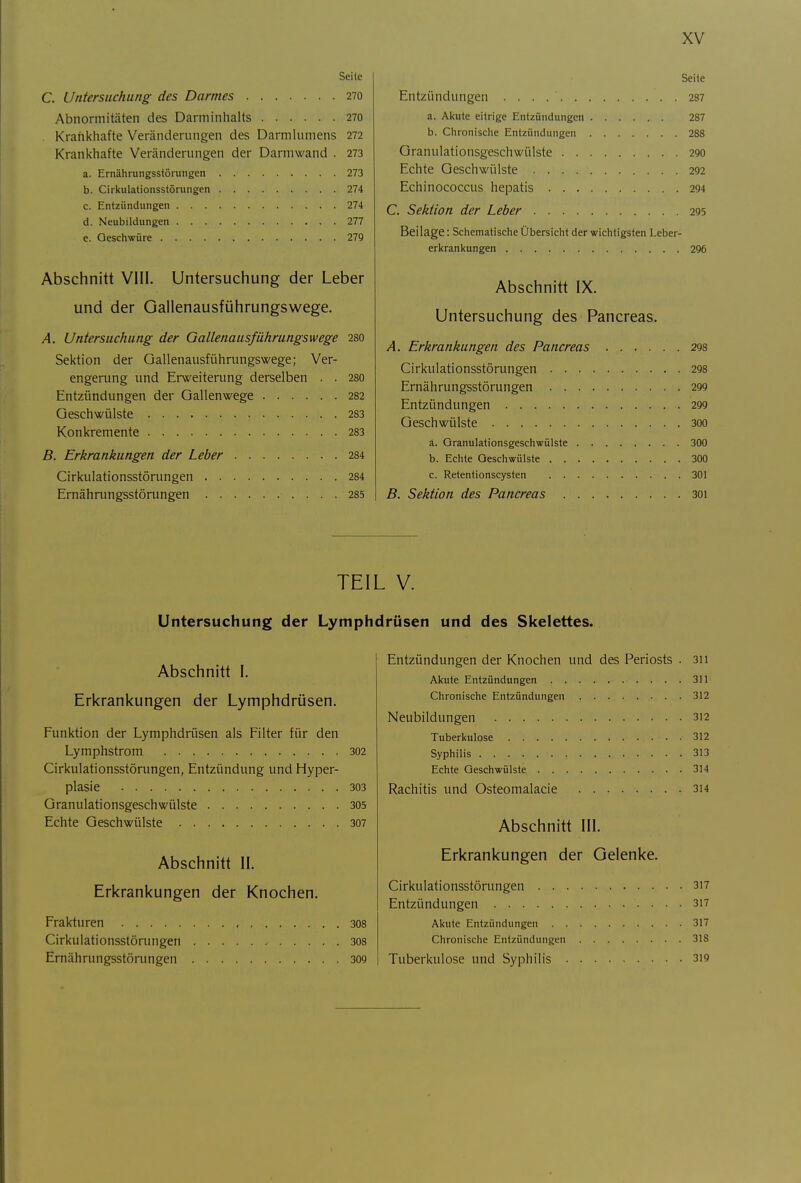 Seile C. Untersuchung des Darmes 270 Abnormitäten des Darminhalts 270 . Krankhafte Veränderungen des Darmlnmens 272 Krankhafte Veränderungen der Darm wand . 273 a. Ernährungsstörungen 273 b. Cirkulationsstörungen 274 c. Entzündungen 274 d. Neubildungen 277 e. Geschwüre 27Q Abschnitt VIII. Untersuchung der Leber und der Gallenausführungswege. A. Untersuchung der Gallenausführungswege 280 Sektion der Gallenausführungswege; Ver- engerung und Erweitening derselben . . 280 Entzündungen der Gallenwege 282 Geschwülste 283 Konkremente 283 B. Erkrankungen der Leber 284 Cirkulationsstörungen 284 Ernährungsstörungen 285 Seite Entzündungen 287 a. Akute eitrige Entzündungen 287 b. Chronische Entzündungen 288 Granulationsgeschwülste 290 Echte Geschwülste 2Q2 Echinococcus hepatis 294 C. Sektion der Leber 295 Beilage: Schematische Übersicht der wichtigsten Leber- erkrankungen 296 Abschnitt IX. Untersuchung des Pancreas. A. Erkrankungen des Pancreas 298 Cirkulationsstörungen 298 Ernährungsstörungen 299 Entzündungen 299 Geschwülste 300 ä. Granulationsgeschwülste 300 b. Echte Geschwülste 300 c. Retentionscysten 301 B. Sektion des Pancreas 30i TEIL V. Untersuchung der Lymphdrüsen und des Skelettes. Abschnitt I. Erkrankungen der Lymphdrüsen. Funktion der Lymphdrüsen als Filter für den Lymphstrom 302 Cirkulationsstörungen, Entzündung und Hyper- plasie 303 Granulationsgeschwülste 305 Echte Geschwülste 307 Abschnitt II. Erkrankungen der Knochen. Frakturen 308 Cirkulationsstörungen 308 Ernährungsstörungen 309 Entzündungen der Knochen und des Periosts . 311 Akute Entzündungen 311 Chronische Entzündungen 312 Neubildungen 312 Tuberkulose 312 Syphilis 313 Echte Geschwülste 314 Rachitis und Osteomalacie 3i4 Abschnitt III. Erkrankungen der Gelenke. Cirkulationsstörungen 317 Entzündungen 3i7 Akute Entzündungen 317 Chronische Entzündungen 318 Tuberkulose und Syphilis 3i9
