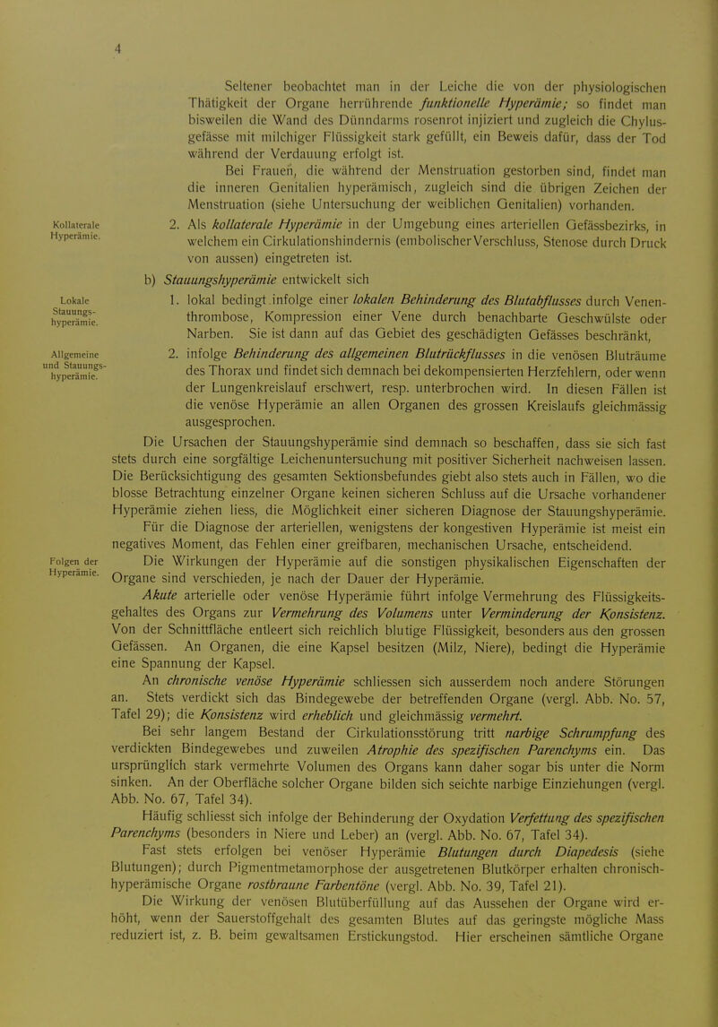 Kollaterale Hyperämie. Lokale Stauungs- hyperämie. Allgemeine und Stauungs- hyperämie. Folgen der Hyperämie. Seltener beobachtet man in der Leiche die von der physiologischen Thätigkeit der Organe herrührende funktionelle Hyperämie; so findet man bisweilen die Wand des Dünndarms rosenrot injiziert und zugleich die Chylus- gefässe mit milchiger Flüssigkeit stark gefüllt, ein Beweis dafür, dass der Tod während der Verdauung erfolgt ist. Bei Fraueil, die während der Menstruation gestorben sind, findet man die inneren Genitalien hyperämisch, zugleich sind die übrigen Zeichen der Menstruation (siehe Untersuchung der weiblichen Genitalien) vorhanden. 2. Als kollaterale Hyperämie in der Umgebung eines arteriellen Gefässbezirks, in welchem ein Cirkulationshindernis (embolischerVerschluss, Stenose durch Druck von aussen) eingetreten ist. b) Stauungshyperämie entwickelt sich 1. lokal bedingt infolge einer lokalen Behinderung des Blutabflusses durch Venen- thrombose, Kompression einer Vene durch benachbarte Geschwülste oder Narben. Sie ist dann auf das Gebiet des geschädigten Gefässes beschränkt, 2. infolge Behinderung des allgemeinen Blutrückflusses in die venösen Bluträume des Thorax und findet sich demnach bei dekompensierten Herzfehlern, oder wenn der Lungenkreislauf erschwert, resp. unterbrochen wird. In diesen Fällen ist die venöse Hyperämie an allen Organen des grossen Kreislaufs gleichmässig ausgesprochen. Die Ursachen der Stauungshyperämie sind demnach so beschaffen, dass sie sich fast stets durch eine sorgfältige Leichenuntersuchung mit positiver Sicherheit nachweisen lassen. Die Berücksichtigung des gesamten Sektionsbefundes giebt also stets auch in Fällen, wo die blosse Betrachtung einzelner Organe keinen sicheren Schluss auf die Ursache vorhandener Hyperämie ziehen Hess, die Möglichkeit einer sicheren Diagnose der Stauungshyperämie. Für die Diagnose der arteriellen, wenigstens der kongestiven Hyperämie ist meist ein negatives Moment, das Fehlen einer greifbaren, mechanischen Ursache, entscheidend. Die Wirkungen der Hyperämie auf die sonstigen physikalischen Eigenschaften der Organe sind verschieden, je nach der Dauer der Hyperämie. Akute arterielle oder venöse Hyperämie führt infolge Vermehrung des Flüssigkeits- gehaltes des Organs zur Vermehrung des Volumens unter Verminderung der Konsistenz. Von der Schnittfläche entleert sich reichlich blutige Flüssigkeit, besonders aus den grossen Gefässen. An Organen, die eine Kapsel besitzen (Milz, Niere), bedingt die Hyperämie eine Spannung der Kapsel. An chronische venöse Hyperämie schliessen sich ausserdem noch andere Störungen an. Stets verdickt sich das Bindegewebe der betreffenden Organe (vergl. Abb. No. 57, Tafel 29); die Konsistenz wird erheblich und gleichmässig vermehrt. Bei sehr langem Bestand der Cirkulationsstörung tritt narbige Schrumpfung des verdickten Bindegewebes und zuweilen Atrophie des spezifischen Parenchyms ein. Das ursprünglich stark vermehrte Volumen des Organs kann daher sogar bis unter die Norm sinken. An der Oberfläche solcher Organe bilden sich seichte narbige Einziehungen (vergl. Abb. No. 67, Tafel 34). Häufig schliesst sich infolge der Behinderung der Oxydation Verfettung des spezifischen Parenchyms (besonders in Niere und Leber) an (vergl. Abb. No. 67, Tafel 34). Fast stets erfolgen bei venöser Hyperämie Blutungen durch Diapedesis (siehe Blutungen); durch Pigmentmetamorphose der ausgetretenen Blutkörper erhalten chronisch- hyperämische Organe rostbraune Farbentöne (vergl. Abb. No. 39, Tafel 21). Die Wirkung der venösen Blutüberfüllung auf das Aussehen der Organe wird er- höht, wenn der Sauerstoffgehalt des gesamten Blutes auf das geringste mögliche Mass reduziert ist, z. B. beim gewaltsamen Erstickungstod. Hier erscheinen sämtliche Organe
