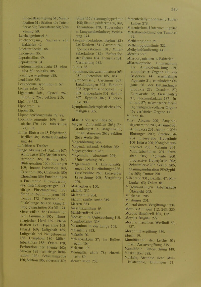 innere Besichtigung 51; Mumi- fikation 51; Sei<tion 49; Toten- flecke 50; Totenstarre 50; Ver- wesung 50. Leichengerinnsel 5. Leichenorgane, Nachweis von Bakterien 42. Leichentuberkel 66. Leiomyom 35. Leprabacilhis 49. Lepraknoten 34. Leptomeningitis acuta 78; chro- nica 80; spinalis 106. Leuchtgasvergiftung 335. Leukämie 325. Leukoderma syphiliticum 57. Liehen ruber 65. Ligamenta lata, Cysten 262; Eiterung 257; Sektion 215. Lipämie 323. Lipochrom 14. Lipom 35. Liquor cerebrospinalis 77, 78. Lobulärpneumonie 169; chro- nische 176, 179; tuberkulöse 177, 183. Löffler, Blutserum 48; Diphtherie- bazillen 48; Methylenblaulös- ung 44. Luftröhre s. Trachea. Lunge, Abszess 174; Anämie 167; Anthrakose 180; Atelektasel 65; Atrophie 166; Blähung 167; Blutaspiration 169; Blutungen 169; braune Induration 168;' Carcinom 186; Chalicosis 180; Chondrom 186; Entzündungen s. Pneumonie; Einwanderung der Entzündungserreger 171; eitrige Einschmelzung 173; Embolie 169; Emphysem 167; Exsudat 172; Fettembolie 170; fötale Lunge 165,166; Gangrän 178; gangränöser Zerfall 174; Geschwülste 185; Granulation 173; Gummata 185; hämor- rhagischer Herd 169; Hepa- tisation 173; Hyperämie 168; Infarkt 169; Luftgehalt 165; Luftgehalt bei Neugeborenen 166; Lymphom 186; Miliar- tuberkulose 182; Ödem 170; Perforation der Pleura 162; Sarkom 185; schiefrige Indu- ration 166; Schwimmprobe 166; Sektion 186; Siderosisl80; Situs 115; Stauungshyperämie 168; Stauungsinfarkte 168,169; Thrombose 170; Tuberkulose s. Lungentuberkulose; Verkäs- ung 174. Lungentuberkulose, Beginn 181; bei Kindern 184; Caverne 182; Komplikationen 184; Miliar- tuberkulose 182; Perforation der Pleura 184; Pleuritis 184; Verbreitung 182. Lupus 66. Lymphangitis, carcinomatosal 65, 186; tuberculosa 165, 183. Lymphdrüsen, Carcinom 307; Entzündungen 303; Funktion 302; hyperämische Schwellung 303; Hyperplasie 304; Sarkom 307; Syphilis 307; Tuberku- lose 305. Lymphom, heteroplastisches 325; malignes 305. Macula 58; syphilitica 66. Magen, Difformitäten 265; Er- krankungen s. Magenwand; Inhalt, abnormer 264; Sei<tion 263; Weite 264. Magenblutung 264. Magendarmkanal, Sektion 262. Magengeschwür 267. Mageninhalt, abnormer 264; Untersuchung 263. Magenwand, Cirkulationsstör- ungen266; Entzündungen 266; Geschwülste 268; kadaveröse Erweichung 265; Vergiftung 265. Makroglossie 150. Malaria 332. Malariamilz 204. Malum senile coxae 319. Masern 333. Masernexanlhem 63. Mastdarmfistel 277. Mediastinum, Untersuchung 115. Megaloblasten 325. Mekonium in der Lunge 165. Melanämie 323. Melanin 20. Melauosarkom 37; im Bulbus oculi 104. Melasma 57. Meningitis, akute 78; chroni- sche 80. Menstruation 253. Mesenteriallymphdrüsen, Tuber- kulose 278. Mesenterium, Untersuchung 262. Metastasenbildung der Tumoren 32. Methämoglobin 21. Methämoglobinämie 322. Methylenblaulösung 44. Metritis 257. Mikroorganismen s. Bakterien. Mikroskopische Untersuchung der Amyloidentartung 19; atrophischer Organe 15; der Bakterien 44; eisenhaltiger Pigmente 21; entzündeter Or- gane 28; der Entzündungs- produkte 27; Exsudate 27; Extravasate 12; Geschwülste 37; Herzmuskulatur 137; In- filtrate 27; nekrotischer Herde 14; trübgeschwollener Organe 15; verfetteter Organe 17. Miliaria 64. Milz, Abszess 200; Amyloid- degeneration203; Anämie 199; Anthrakose 204; Atrophie 203; Blutungen 200; Geschwülste 204; Grösse 206; Hyperämie 199; Infarkt200; Konglomerat- tuberkel 205; Melanin 204; Miliartuberkulose 204; Para- siten 205; Pigmente 200; progressive Hyperplasie 202; Sehnenflecke 207; Sektion 205; Stauungsinduration 199; Syphi- lis 205; Tumor 201. Milzbrand 331; Bazillen 47; Kar- bunkel 63; Ödem 64. Milzerkrankungen, tabellarische Übersicht 208. Milzkapsel 206. Milztumor 201. Mineralsäuren, Vergiftungen 334. Morbus Addison! 112, 243, 326. Morbus Basedowii 104, 112. Morbus Brightii 222. Morbus maculosus Werlhofi 56, 327. Morphiumvergiftung 336. Mucin 19. Mumifikation der Leiche So- nach Arsenvergiftung 335. Mundhöhle, Untersuchung 148. Muskatleber 285. Muskeln, Atrophie siehe Mus- kelatrophie; Blutungen 71;