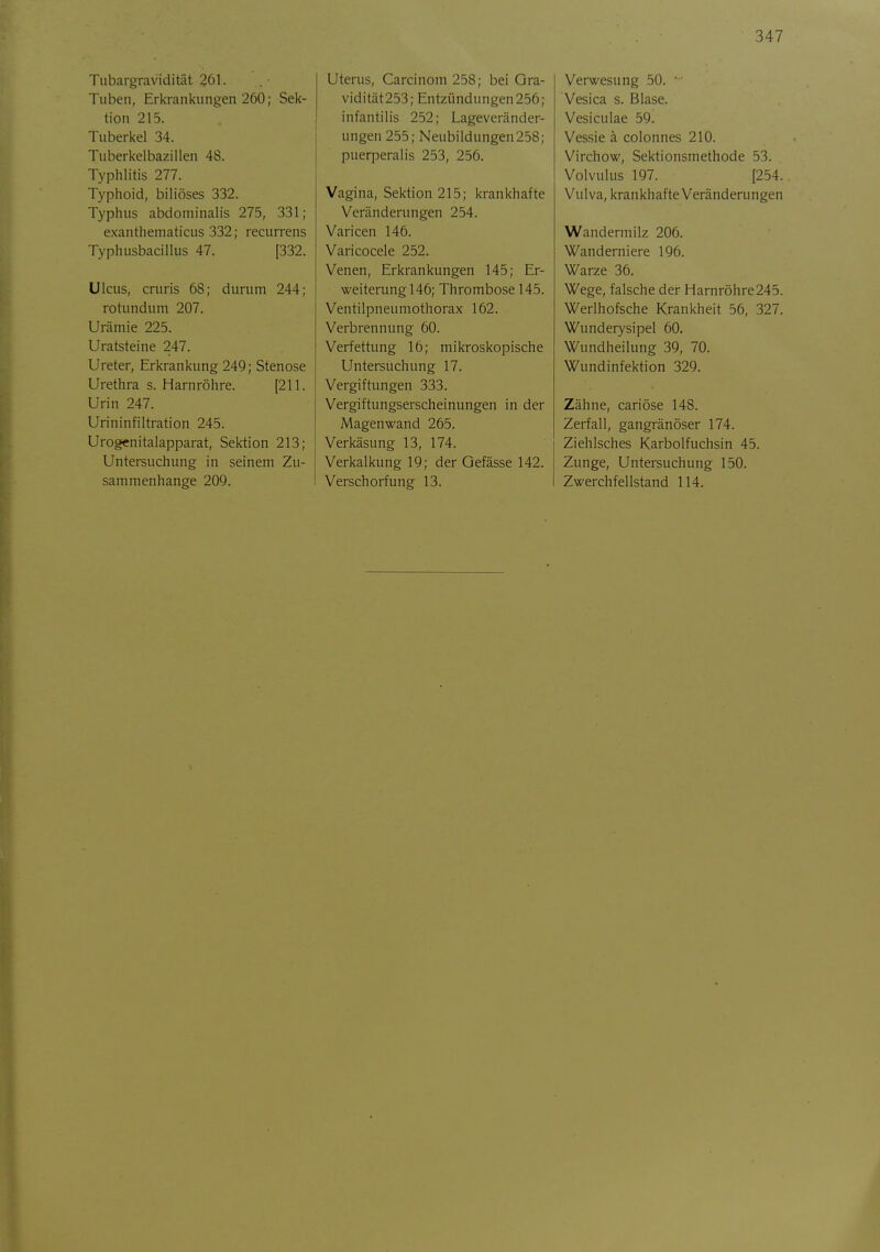 Tubargravidität 261. Tuben, Erkrani<ungen 260; Seif- tion 215. Tuberi<el 34. Tuberi<elbazillen 48. Typhlitis 277. Typhoid, biliöses 332. Typhus abdominalis 275, 331; exanthematicus 332; recurrens Typhusbacillus 47. [332. Ulcus, cruris 68; durum 244; rotundum 207. Urämie 225. Uratsteine 247. Ureter, Erkrankung 249; Stenose Urethra s. Harnröhre. [211. Urin 247. Urininfiltration 245. Urogenitalapparat, Sektion 213; Untersuchung in seinem Zu- sammenhange 209. Uterus, Carcinom 258; bei Ora- vidität253; Entzündungen256; infantilis 252; Lageveränder- ungen 255; Neubildungen258; puerperalis 253, 256. Vagina, Sektion 215; krankhafte Veränderungen 254. Varicen 146. Varicocele 252. Venen, Erkrankungen 145; Er- weiterung 146; Thrombose 145. Ventilpneumothorax 162. Verbrennung 60. Verfettung 16; mikroskopische Untersuchung 17. Vergiftungen 333. Vergiftungserscheinungen in der Magenwand 265. Verkäsung 13, 174. Verkalkung 19; der Qefässe 142. Verschorfung 13. Verwesung 50. • Vesica s. Blase. Vesiculae 59. Vessie ä colonnes 210. Virchow, Sektionsmethode 53. Volvulus 197. [254. Vulva, krankhafte Veränderungen Wandermilz 206. Wanderniere 196. Warze 36. Wege, falsche deir Harnröhre245. Werlhofsche Krankheit 56, 327. Wunderysipel 60. Wundheilung 39, 70. Wundinfektion 329. Zähne, cariöse 148. Zerfall, gangränöser 174. Ziehlsches Karbolfuchsin 45. Zunge, Untersuchung 150. Zwerchfellstand 114.