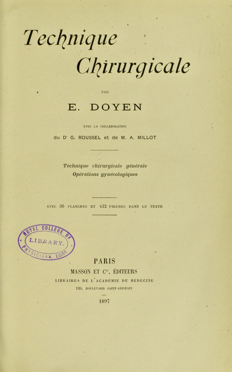 PAR E. DOYEN AVEC LA COLLABORATION du D' G. ROUSSEL et de M. A. MILLOT Technique chirurgicale générale Opérations gynécologiques AVEC 36 PLANCHES ET 422 FIGURES DANS LE TEXTE PARIS MASSON ET Cls, ÉDITEURS LIBRAIRES DE l’aCADÉMIE DE MÉDECINE 120, BOULEVARD SAINT-GERMAIN 181)7