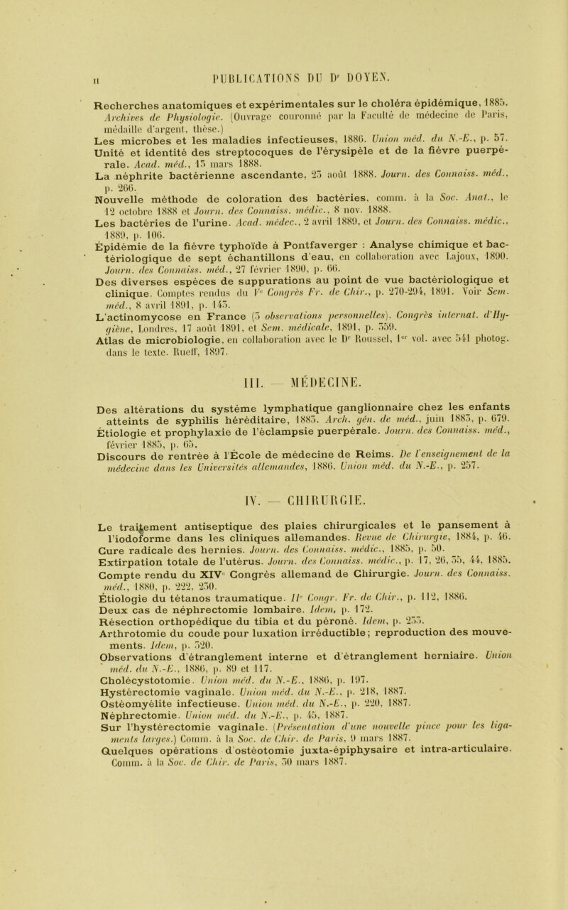 Recherches anatomiques et expérimentales sur le choléra épidémique, 1885. Archives de Physiologie. (Ouvrage couronné par la Faculté de médecine de Paris, médaille d’argent, thèse.) Les microbes et les maladies infectieuses, 1880. Union méd. du is.-E., p. 57. Unité et identité des streptocoques de l’érysipèle et de la fièvre puerpé- rale. Acad, méd., 15 mars 1888. La néphrite bactérienne ascendante, 25 août 1888. Journ. des Connaiss. méd., p. 260. Nouvelle méthode de coloration des bactéries, comm. à la Soc. Anal., le 12 octobre 1888 et Journ. des Connaiss. médic., 8 nov. 1888. Les bactéries de l’urine. Acad, médec., 2 avril 1889, et Journ. des Connaiss. médic., 1889, p. 100. Épidémie de la fièvre typhoïde à Pontfaverger : Analyse chimique et bac- tériologique de sept échantillons d eau, en collaboration avec Lajoux, 1890. Journ. des Connaiss. méd., 27 février 1890, p. 00. Des diverses espèces de suppurations au point de vue bactériologique et clinique. Comptes rendus du Ve Congrès Fr. de Chir., p. 270-294, 1891. \oir Sein, méd., 8 avril 1891, p. 145. L’actinomycose en France (5 observations personnelles). Congrès internai, d'Hy- giène, Londres, 17 août 1891, et Sem. médicale, 1891, p. 559. Atlas de microbiologie, eu collaboration avec le D1 Roussel, 1er vol. avec 511 pliotog. dans le texte. Rueff, 1897. III. — MÉDECINE. Des altérations du système lymphatique ganglionnaire chez les enfants atteints de syphilis héréditaire, 1885. Arch. gén. de méd., juin 1885, p. 079. Étiologie et prophylaxie de l’éclampsie puerpérale. Journ. des Connaiss. méd., février 1885, p. 05. Discours de rentrée à l'École de médecine de Reims. De l’enseignement de la médecine dans les Universités allemandes, 1880. Union méd. du N.-E., p. 257. IY. — CHIRURGIE. Le traitement antiseptique des plaies chirurgicales et le pansement à l’iodolorme dans les cliniques allemandes. Revue de Chirurgie, 1884, p. 46. Cure radicale des hernies. Journ. des Connaiss. médic., 1885, p. 50. Extirpation totale de l’utérus. Journ. des Connaiss. mcdic., p. 17, 20,55, 44, 188o. Compte rendu du XIV° Congrès allemand de Chirurgie. Journ. des Connaiss. méd., 1880, p. 222, 250. Étiologie du tétanos traumatique. IP Congé. Fr. de Cliir., p. 112, 1880. Deux cas de néphrectomie lombaire. Idem, p. 172. Résection orthopédique du tibia et du péroné. Idem, p. 255. Arthrotomie du coude pour luxation irréductible; reproduction des mouve- ments. Idem, p. 520. Observations d’étranglement interne et d étranglement herniaire. Union méd. du N.-E., 1880, p. 89 et 117. Cholécystotomie. Union méd. du N.-E., 1880, p. 197. Hystérectomie vaginale. Union méd. du N.-E., p. 218, 1887. Ostéomyélite infectieuse. Union méd. du N.-E., p. 220, 1887. Néphrectomie. Union méd. du N.-E., p. 45, 1887. Sur l’hystérectomie vaginale. [Présentation d'une nouvelle pince pour les liga- ments larges.) Comm. à la Soc. de Chir. de Paris, 9 mars 1887. Quelques opérations d ostéotomie juxta-épiphysaire et intra-articulaire. Comm. à la Soc. de Chir. de Paris, 50 mars 1887.
