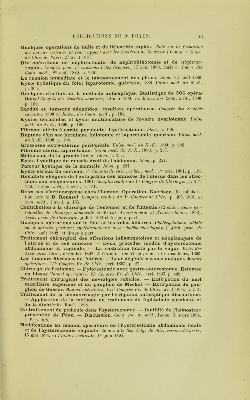 Quelques opérations de taille et de lithotritie rapide. (Noie sur la formation des calculs vésicaux et leur rapport avec les bactéries de la vessie.) Connu, à la Soc. de Chir. de Paris, 27 avril 1887. Dix opérations de néphrectomie, de néphrolithotomie et de néphror- raphie. Congrès pour /’Avancement des Sciences, 13 août 1881), Paris cl Journ. des Conn. méd., ‘2‘2 août 1881), p. 226. La réunion immédiate et le tamponnement des plaies. Idem, 22 août 1889. Kyste hydatique du foie; laparotomie, guérison, 1889. Union méd. du N.-K., p. ‘265. Quelques résultats de la méthode antiseptique. Statistique de 300 opéra- tions.'Congrès des Sociétés savantes, ‘29 mai 1890, in. Journ. des Conn. méd., 1890, p. 182. Surdité et tumeurs adénoïdes; résultats opératoires. Congrès des Sociétés savantes, 1890 cl Journ. des Conn. méd., p. 182. Kystes dermoïdes et kyste multiloculaire de l'ovaire, ovariotomie. Union méd. du N.-E., 1890, p. 196. Fibrome utérin à cavité purulente; hystérectomie. Idem, p. 196. Rupture d’un sac herniaire, kélotomie et laparotomie, guérison. Union méd. du N.-E., 1890, p. 198. Grossesse extra-utérine péritonéale. Union méd. du N.-E., 1890, p. 226. Fibrome utérin, laparotomie. Union méd. du N.-E., 1890, p. 257. Molluscum de la grande lèvre. Idem, p. 257. Kyste hydatique du muscle droit de l’abdomen. Idem, p. 257. Tumeur kystique de la mamelle. Idem, p. 257. Kyste séreux du cerveau. Ve Congrès de chir., et Sent, mécl., lor avril 1891, p. 119. Résultats éloignés de l’extirpation des annexes de l’utérus dans les affec- tions non néoplasiques, 1891. Comptes rendus du Ve Congrès de Chirurgie, p. 234- 239, et Sem. méd., 4 avril, p. 131. Deux cas d’actinomycose chez l’homme. Opération. Guérison. En collabora- tion avec le Dr Roussel. Comptes rendus du Ve Congrès de Chir., p. 463, 1891, et Sem. méd., 4 avril, p. 135. Contribution à la chirurgie de l’estomac et de l’intestin (12 observations per- sonnelles de chirurgie stomacale et 20 cas d'entérotomie et d'entérectomie, 1892). Arch. prov. de Chirurgie, juillet 1892 et tirage à part. Quelques opérations sur le foie et les voies biliaires (Cholécystotomie idéale ou à sutures perdues; cholédochotomie avec cholédochorrhaphie.) Arch. prov. de Chir., août 1892, et tirage à part. Traitement chirurgical des affections inflammatoires et néoplasiques de l utérus et de ses annexes. — Deux procédés inédits d’hystérectomie abdominale et vaginale. — La castration totale par le vagin. Exlr. des Arch. prov. Chir., décembre 1892, 2e édition, avec 47 1 ig., dont 26 en couleurs, 1893. Les tumeurs fibreuses de l’utérus. — Leur dégénérescence maligne. Manuel opératoire. VIIe Congrès Fr. de Chir., avril 1893, p. 27. Chirurgie de l’estomac. — Pylorectomie avec gastro-entérostomie. Estomac en bissac Manuel opératoire. VF Congrès Fr. de Chir., avril 1895, p. 409. Traitement chirurgical des névralgies rebelles. — Extirpation du nerf maxillaire supérieur et du ganglion de Meckel. — Extirpation du gan- glion de Gasser. Manuel opératoire. VIF Congrès Fr. de Chir., avril 1893, p. 531. Traitement de la blennorrhagie par l’irrigation antiseptique discontinue. — Application de la méthode au traitement de l’ophtalmie purulente et de la diphtérie. Buetf, 1894. Du traitement du pédicule dans l’hystérectomie. — Inutilité de l’hémostase préventive de Péan. — Discussion. Cong. Int. de méd., Home, 51 mars 1894, t. V, p. 108. Modifications au manuel opératoire de l’hystérectomie abdominale totale et de l’hystérectomie vaginale. Connu, à la Soc. belge de chir., session d'Anvers, 15 mai 1894, in Flandre médicale, 1er juin 1894.