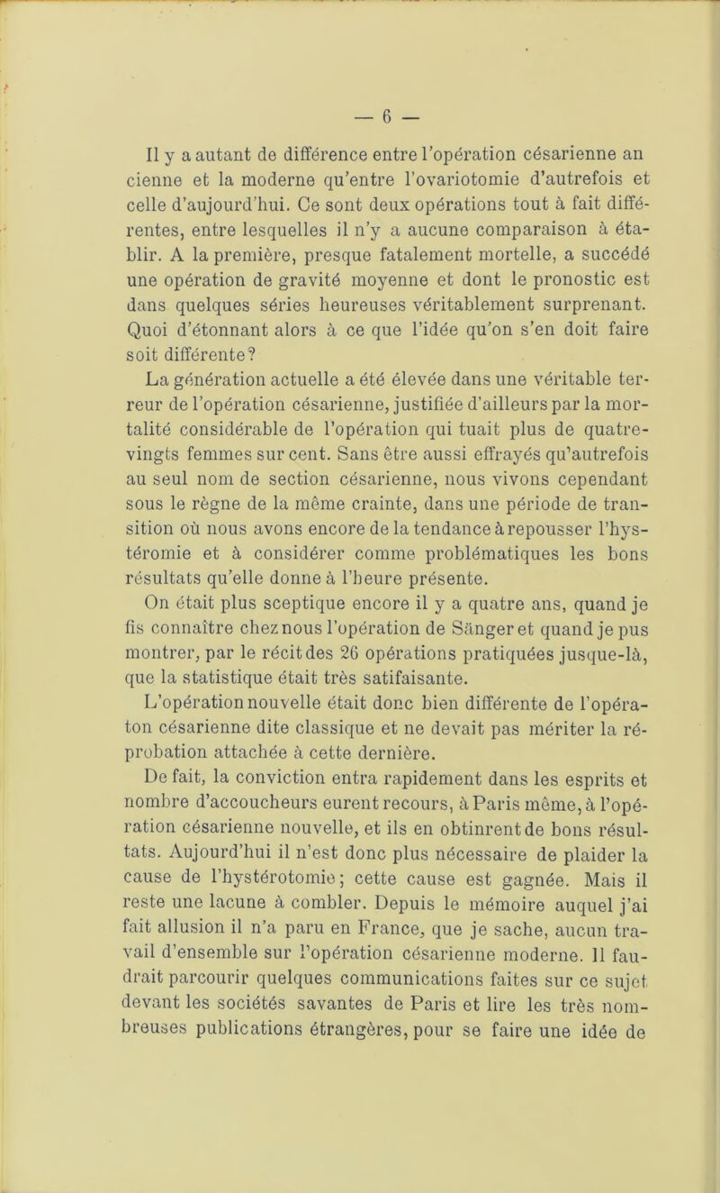 Il y a autant de différence entre l’opération césarienne an cienne et la moderne qu’entre l’ovariotomie d’autrefois et celle d’aujourd’hui. Ce sont deux opérations tout à fait diffé- rentes, entre lesquelles il n’y a aucune comparaison à éta- blir. A la première, presque fatalement mortelle, a succédé une opération de gravité moyenne et dont le pronostic est dans quelques séries heureuses véritablement surprenant. Quoi d’étonnant alors à ce que l’idée qu'on s’en doit faire soit différente? La génération actuelle a été élevée dans une véritable ter- reur de l’opération césarienne, justifiée d’ailleurs par la mor- talité considérable de l’opération qui tuait plus de quatre- vingts femmes sur cent. Sans être aussi effrayés qu’autrefois au seul nom de section césarienne, nous vivons cependant sous le règne de la même crainte, dans une période de tran- sition où nous avons encore de la tendance à repousser l’hys- téromie et à considérer comme problématiques les bons résultats qu’elle donne à l’heure présente. On était plus sceptique encore il y a quatre ans, quand je fis connaître chez nous l’opération de Sangeret quand je pus montrer, par le récit des 26 opérations pratiquées jusque-là, que la statistique était très satifaisante. L’opération nouvelle était donc bien différente de l’opéra- ton césarienne dite classique et ne devait pas mériter la ré- probation attachée à cette dernière. De fait, la conviction entra rapidement dans les esprits et nombre d’accoucheurs eurent recours, à Paris même, à l’opé- ration césarienne nouvelle, et ils en obtinrent de bons résul- tats. Aujourd’hui il n’est donc plus nécessaire de plaider la cause de l’hystérotomie ; cette cause est gagnée. Mais il reste une lacune à combler. Depuis le mémoire auquel j’ai fait allusion il n’a paru en France, que je sache, aucun tra- vail d’ensemble sur l’opération césarienne moderne. Il fau- drait parcourir quelques communications faites sur ce sujet devant les sociétés savantes de Paris et lire les très nom- breuses publications étrangères, pour se faire une idée de