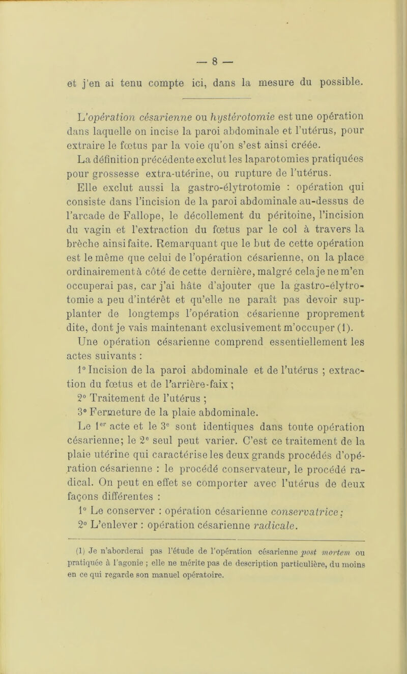 et j’en ai tenu compte ici, dans la mesure du possible. L'opération césarienne ou hystérotomie est une opération dans laquelle on incise la paroi abdominale et l’utérus, pour extraire le fœtus par la voie qu’on s’est ainsi créée. La définition précédente exclut les laparotomies pratiquées pour grossesse extra-utérine, ou rupture de l’utérus. Elle exclut aussi la gastro-élytrotomie : opération qui consiste dans l’incision de la paroi abdominale au-dessus de l’arcade de Fallope, le décollement du péritoine, l’incision du vagin et l’extraction du fœtus par le col à travers la brèche ainsi faite. Remarquant que le but de cette opération est le même que celui de l’opération césarienne, on la place ordinairement à côté de cette dernière, malgré celajenem’en occuperai pas, car j’ai hâte d’ajouter que la gastro-élytro- tomie a peu d’intérêt et qu’elle ne paraît pas devoir sup- planter de longtemps l’opération césarienne proprement dite, dont je vais maintenant exclusivement m’occuper (1). Une opération césarienne comprend essentiellement les actes suivants : 1° Incision de la paroi abdominale et de l’utérus ; extrac- tion du fœtus et de l’arrière-faix ; 2° Traitement de l’utérus ; 3° Fermeture de la plaie abdominale. Le 1er acte et le 3e sont identiques dans toute opération césarienne; le 2e seul peut varier. C’est ce traitement de la plaie utérine qui caractérise les deux grands procédés d’opé- ration césarienne : le procédé conservateur, le procédé ra- dical. On peut en effet se comporter avec l’utérus de deux façons différentes : 1° Le conserver : opération césarienne conservatrice : 2° L’enlever : opération césarienne radicale. (1) Je n’aborderai pas l’étude de l’opération césarienne post mortem ou pratiquée à l'agonie ; elle ne mérite pas de description particulière, du moins en ce qui regarde son manuel opératoire.