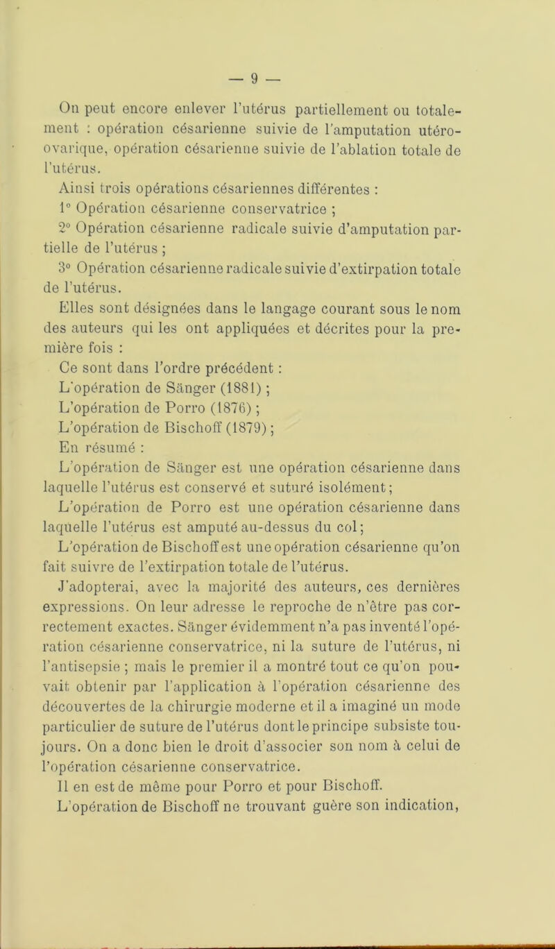 On peut encore enlever l’utérus partiellement ou totale- ment : opération césarienne suivie de l’amputation utéro- ovarique, opération césarienne suivie de l’ablation totale de l’utérus. Ainsi trois opérations césariennes différentes : 1° Opération césarienne conservatrice ; 2° Opération césarienne radicale suivie d’amputation par- tielle de l’utérus ; 3° Opération césarienne radicale suivie d’extirpation totale de l’utérus. Elles sont désignées dans le langage courant sous le nom des auteurs qui les ont appliquées et décrites pour la pre- mière fois : Ce sont dans l’ordre précédent : L'opération de Sânger (1881) ; L’opération de Porro (1876) ; L’opération de Bischoff (1879) ; En résumé : L’opération de Sânger est une opération césarienne dans laquelle l’utérus est conservé et suturé isolément; L’opération de Porro est une opération césarienne dans laquelle l’utérus est amputé au-dessus du col; L’opération de Bischoff est une opération césarienne qu’on fait suivre de l’extirpation totale de l’utérus. J’adopterai, avec la majorité des auteurs, ces dernières expressions. On leur adresse le reproche de n’être pas cor- rectement exactes. Sânger évidemment n’a pas inventé l’opé- ration césarienne conservatrice, ni la suture de l’utérus, ni l’antisepsie ; mais le premier il a montré tout ce qu’on pou- vait obtenir par l’application à l’opération césarienne des découvertes de la chirurgie moderne et il a imaginé un mode particulier de suture de l’utérus dont le principe subsiste tou- jours. On a donc bien le droit d’associer son nom à celui de l’opération césarienne conservatrice. Il en est de même pour Porro et pour Bischoff. L’opération de Bischoff ne trouvant guère son indication,