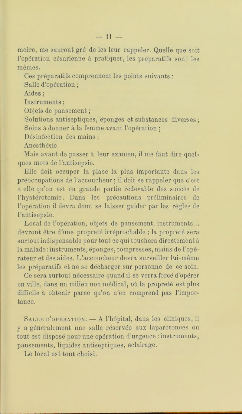 moire, me sauront gré de les leur rappeler. Quelle que soit l’opération césarienne à pratiquer, les préparatifs sont les mêmes. Ces préparatifs comprennent les points suivants : Salle d’opération ; Aides ; Instruments ; Objets de pansement ; Solutions antiseptiques, éponges et substances diverses; Soins à donner à la femme avant l’opération ; Désinfection des mains ; Anesthésie. Mais avant de passer à leur examen, il me faut dire quel- ques mots de l’antisepsie. Elle doit occuper la place la plus importante dans les préoccupations de raccoucheur ; il doit se rappeler que c’est à elle qu’on est en grande partie redevable des succès de l’hystérotomie. Dans les précautions préliminaires de l’opération il devra donc se laisser guider par les règles de l’antisepsie. Local de l’opération, objets de pansement, instruments... devront être d'une propreté irréprochable ; la propreté sera surtout indispensable pour tout ce qui touchera directement à la malade : instruments, éponges, compresses, mains de l’opé- rateur et des aides. L’accoucheur devra surveiller lui-même les préparatifs et ne se décharger sur personne de ce soin. Ce sera surtout nécessaire quand il se verra forcé d’opérer on ville, dans un milieu non médical, où la propreté est plus difficile à obtenir parce qu’on n’en comprend pas l’impor- tance. Salle d’opération. — A l’hôpital, dans les cliniques, il y a généralement une salle réservée aux laparotomies où tout est disposé pour une opération d’urgence : instruments, pansements, liquides antiseptiques, éclairage. Le local est tout choisi.