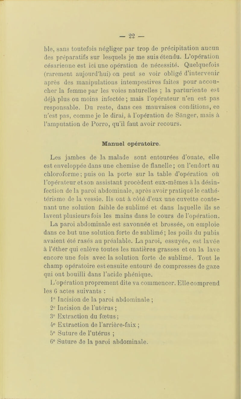 blo, sans toutefois négliger par trop de précipitation aucun des préparatifs sur lesquels je me suis étendu. L’opération césarienne est ici une opération de nécessité. Quelquefois (rarement aujourd’hui) on peut se voir obligé d’intervenir après des manipulations intempestives faites pour accou- cher la femme par les voies naturelles ; la parturiente est déjà plus ou moins infectée ; mais l’opérateur n’en est pas responsable. Du reste, dans ces mauvaises conditions, ce n’est pas, comme je le dirai, à l’opération de Sanger, mais à l’amputation de Porro, qu’il faut avoir recours. Manuel opératoire. Les jambes de la malade sont entourées d’ouate, elle est enveloppée dans une chemise de flanelle ; on l’endort au chloroforme ; puis on la porte sur la table d’opération où l’opérateur et son assistant procèdent eux-mêmes à la désin- fection de la paroi abdominale, après avoir pratiqué le cathé- térisme de la vessie. Ils ont à côté d’eux une cuvette conte- nant une solution faible de sublimé et dans laquelle ils se lavent plusieurs fois les mains dans le cours de l’opération. La paroi abdominale est savonnée et brossée, on emploie dans ce but une solution forte de sublimé; les poils du pubis avaient été rasés au préalable. La paroi, essuyée, est lavée à l’éther qui enlève toutes les matières grasses et on la lave encore une fois avec la solution forte de sublimé. Tout le champ opératoire est ensuite entouré de compresses de gaze qui ont bouilli dans l’acide phénique. L’opération proprement dite va commencer. Elle comprend les G actes suivants : 1° Incision de la paroi abdominale ; 2° Incision de l'utérus ; 3° Extraction du foetus ; 4° Extraction de l’arrière-faix ; 5° Suture de l’utérus ; 6° Suture de la paroi abdominale.