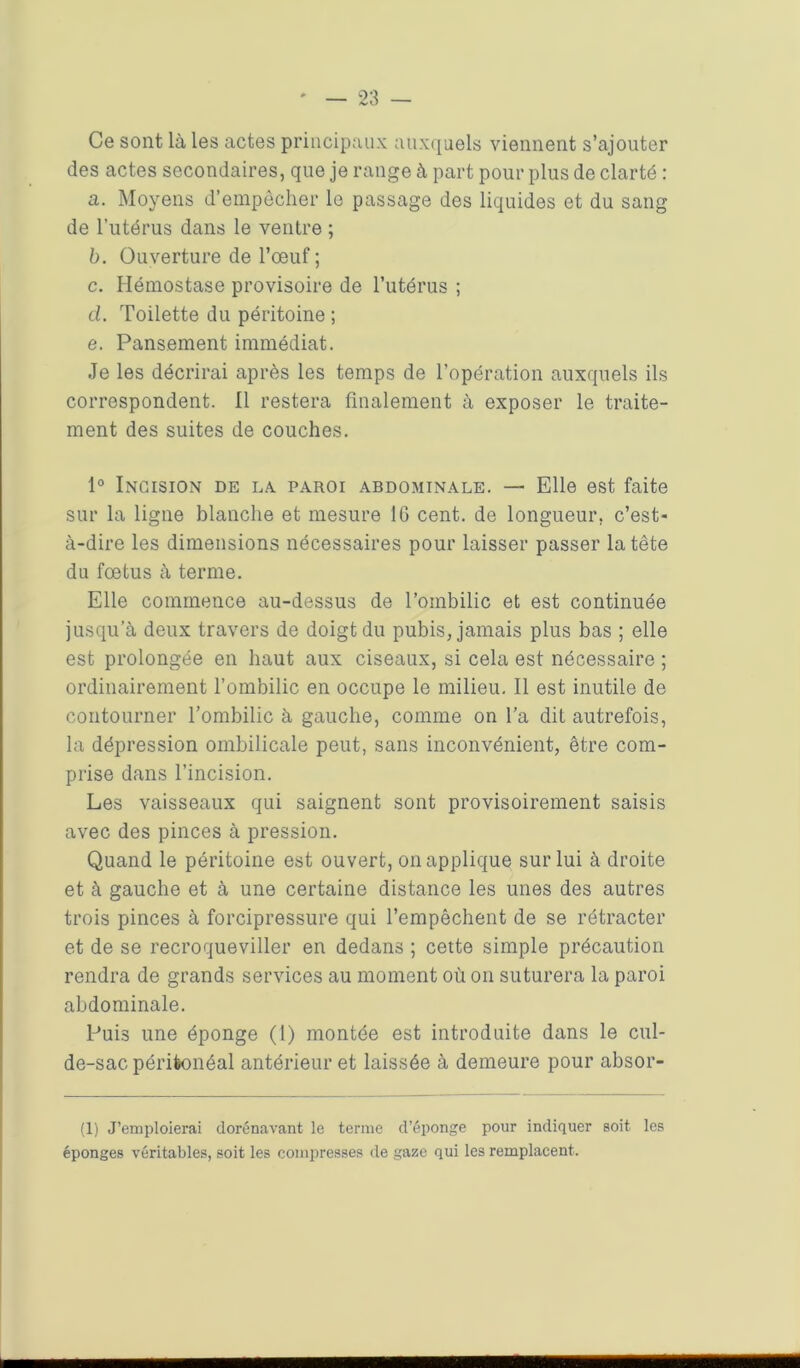Ce sont là les actes principaux auxquels viennent s’ajouter des actes secondaires, que je range à part pour plus de clarté : a. Moyens d’empêcher le passage des liquides et du sang de l’utérus dans le ventre ; b. Ouverture de l’œuf ; c. Hémostase provisoire de l’utérus ; cl. Toilette du péritoine ; e. Pansement immédiat. Je les décrirai après les temps de l’opération auxquels ils correspondent. Il restera finalement à exposer le traite- ment des suites de couches. 1° Incision de la. paroi abdominale. — Elle est faite sur la ligne blanche et mesure IG cent, de longueur, c’est- à-dire les dimensions nécessaires pour laisser passer la tête du fœtus à terme. Elle commence au-dessus de l’ombilic et est continuée jusqu’à deux travers de doigt du pubis, jamais plus bas ; elle est prolongée en haut aux ciseaux, si cela est nécessaire ; ordinairement l’ombilic en occupe le milieu. Il est inutile de contourner l’ombilic à gauche, comme on l’a dit autrefois, la dépression ombilicale peut, sans inconvénient, être com- prise dans l’incision. Les vaisseaux qui saignent sont provisoirement saisis avec des pinces à pression. Quand le péritoine est ouvert, on applique sur lui à droite et à gauche et à une certaine distance les unes des autres trois pinces à forcipressure qui l’empêchent de se rétracter et de se recroqueviller en dedans ; cette simple précaution rendra de grands services au moment où on suturera la paroi abdominale. Puis une éponge (1) montée est introduite dans le cul- de-sac péritonéal antérieur et laissée à demeure pour absor- (1) J’emploierai dorénavant le terme d’éponge pour indiquer soit les éponges véritables, soit les compresses de gaze qui les remplacent.