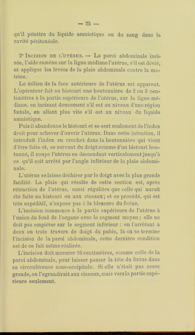 qu’il pénètre du liquide amniotique ou du sang dans la cavité péritonéale. 2° Incision de l’utérus. — La paroi abdominale inci- sée, l’aide ramène sur la ligne médiane l’utérus, s’il est dévié, et applique les lèvres de la plaie abdominale contre la ma- trice. Le milieu de la face antérieure de l'utérus est apparent. L’opérateur fait au bistouri une boutonnière de 2 ou 3 cen- timètres à la partie supérieure de l’utérus, sur la ligne mé- diane, en incisant doucement s’il est au niveau d'une région fœtale, en allant plus vite s’il est au niveau du liquide amniotique. Puis il abandonne le bistouri et se sert seulement de l’index droit pour achever d’ouvrir l'utérus. Dans cette intention, il introduit l’index en crochet dans la boutonnière qui vient d’être faite et, se servant du doigt comme d’un bistouri bou- tonné, il coupe l’utérus en descendant verticalement jusqu’à ce qu’il soit arrêté par l’angle inférieur de la plaie abdomi- nale. L’utérus se laisse déchirer par le doigt avec la plus grande facilité. La plaie qui résulte de cette section est, après rétraction de l’utérus, aussi régulière que celle qui aurait été faite au bistouri ou aux ciseaux; et ce procédé, qui est très expéditif, n’expose pas à la blessure du fœtus. L’incision commence à la partie supérieure de l’utérus à l’union du fond de l’organe avec le segment moyen ; elle ne doit pas empiéter sur le segment inférieur : en l’arrêtant à deux ou trois travers de doigt du pubis, là où se termine l’incision de la paroi abdominale, cette dernière condition est de ce fait même réalisée. L’incision doit mesurer 16 centimètres, comme celle delà paroi abdominale, pour laisser passer la tête du fœtus dans sa circonférence sous-occipitale. Si elle n’était pas assez grande, on l’agrandirait aux ciseaux, mais vers la partie supé- rieure seulement.