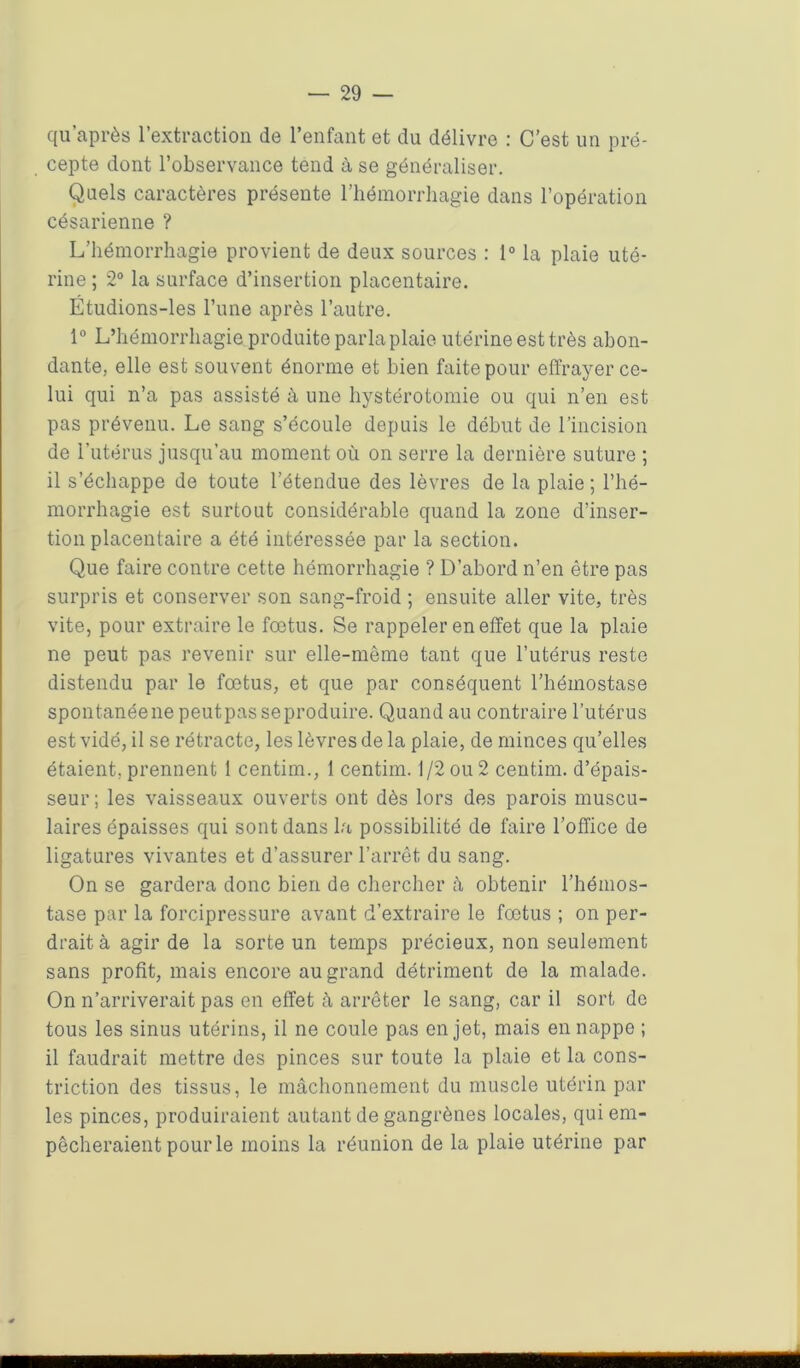 qu’après l’extraction de l’enfant et du délivre : C’est un pré- cepte dont l’observance tend à se généraliser. Quels caractères présente l’hémorrhagie dans l’opération césarienne ? L’hémorrhagie provient de deux sources : 1° la plaie uté- rine ; 2° la surface d’insertion placentaire. Étudions-les l’une après l’autre. 1° L’hémorrhagie produite parla plaie utérine est très abon- dante, elle est souvent énorme et bien faite pour effrayer ce- lui qui n’a pas assisté à une hystérotomie ou qui n’en est pas prévenu. Le sang s’écoule depuis le début de l’incision de l’utérus jusqu’au moment où on serre la dernière suture ; il s’échappe de toute l’étendue des lèvres de la plaie ; l’hé- morrhagie est surtout considérable quand la zone d’inser- tion placentaire a été intéressée par la section. Que faire contre cette hémorrhagie ? D’abord n’en être pas surpris et conserver son sang-froid ; ensuite aller vite, très vite, pour extraire le fœtus. Se rappeler en effet que la plaie ne peut pas revenir sur elle-même tant que l’utérus reste distendu par le fœtus, et que par conséquent l’hémostase spontanéene peutpasseproduire. Quand au contraire l’utérus est vidé, il se rétracte, les lèvres de la plaie, de minces qu’elles étaient, prennent 1 centim., 1 centim. 1/2 ou 2 centim. d’épais- seur; les vaisseaux ouverts ont dès lors des parois muscu- laires épaisses qui sont dans la possibilité de faire l’office de ligatures vivantes et d’assurer l’arrêt du sang. On se gardera donc bien de chercher à obtenir l’hémos- tase par la forcipressure avant d’extraire le fœtus ; on per- drait à agir de la sorte un temps précieux, non seulement sans profit, mais encore au grand détriment de la malade. On n’arriverait pas en effet à arrêter le sang, car il sort de tous les sinus utérins, il ne coule pas en jet, mais en nappe ; il faudrait mettre des pinces sur toute la plaie et la cons- triction des tissus, le mâchonnement du muscle utérin par les pinces, produiraient autant de gangrènes locales, qui em- pêcheraient pour le moins la réunion de la plaie utérine par ■