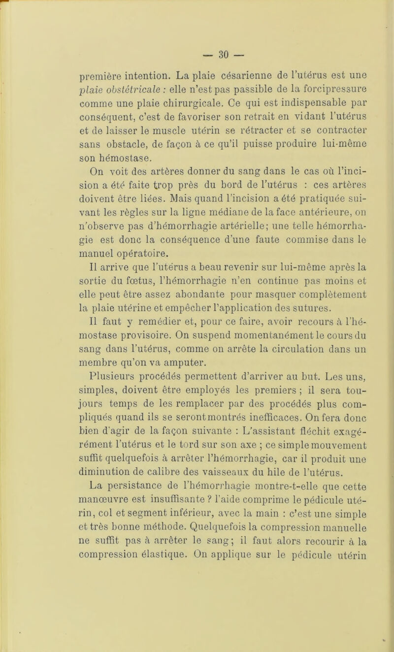 première intention. La plaie césarienne de l’utérus est une plaie obstétricale : elle n’est pas passible de la forcipressure comme une plaie chirurgicale. Ce qui est indispensable par conséquent, c’est de favoriser son retrait en vidant l’utérus et de laisser le muscle utérin se rétracter et se contracter sans obstacle, de façon à ce qu’il puisse produire lui-même son hémostase. On voit des artères donner du sang dans le cas où l’inci- sion a été faite trop près du bord de l’utérus : ces artères doivent être liées. Mais quand l’incision a été pratiquée sui- vant les règles sur la ligne médiane de la face antérieure, on n’observe pas d’hémorrhagie artérielle; une telle hémorrha- gie est donc la conséquence d’une faute commise dans le manuel opératoire. Il arrive que l’utérus a beau revenir sur lui-même après la sortie du foetus, l’hémorrhagie n’en continue pas moins et elle peut être assez abondante pour masquer complètement la plaie utérine et empêcher l’application des sutures. Il faut y remédier et, pour ce faire, avoir recours à l’hé- mostase provisoire. On suspend momentanément le cours du sang dans l’utérus, comme on arrête la circulation dans un membre qu’on va amputer. Plusieurs procédés permettent d’arriver au but. Les uns, simples, doivent être employés les premiers ; il sera tou- jours temps de les remplacer par des procédés plus com- pliqués quand ils se serontmontrés inefficaces. On fera donc bien d'agir de la façon suivante : L’assistant fléchit exagé- rément l’utérus et le tord sur son axe ; ce simple mouvement suffit quelquefois à arrêter l’hémorrhagie, car il produit une diminution de calibre des vaisseaux du hile de l'utérus. La persistance de l’hémorrhagie montre-t-elle que cette manœuvre est insuffisante ? l’aide comprime le pédicule uté- rin, col et segment inférieur, avec la main : c’est une simple et très bonne méthode. Quelquefois la compression manuelle ne suffit pas à arrêter le sang; il faut alors recourir à la compression élastique. On applique sur le pédicule utérin