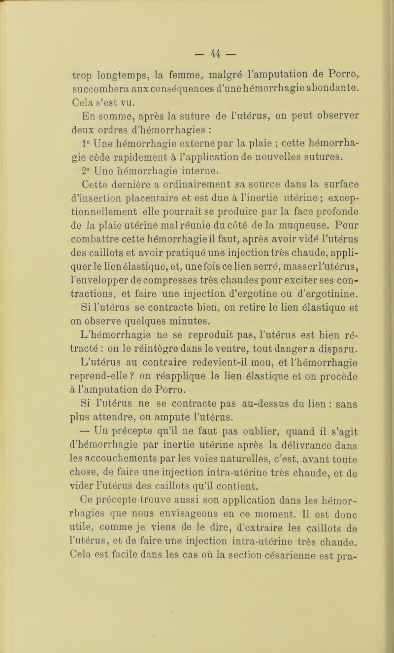 trop longtemps, la femme, malgré l’amputation de Porro, succombera aux conséquences d’une hémorrhagie abondante. Cela s’est vu. En somme, après la suture de l'utérus, on peut observer deux ordres d’hémorrhagies : 1° Une hémorrhagie externe par la plaie ; cette hémorrha- gie cède rapidement à l’application de nouvelles sutures. 2° Une hémorrhagie interne. Cette dernière a ordinairement sa source dans la surface d’insertion placentaire et est due à l’inertie utérine ; excep- tionnellement elle pourrait se produire par la face profonde de la plaie utérine mal réunie du côté de la muqueuse. Pour combattre cette hémorrhagie il faut, après avoir vidé l’utérus des caillots et avoir pratiqué une injection très chaude, appli- quer le lien élastique, et, une fois ce lien serré, masser l’utérus, l’envelopper de compresses très chaudes pour exciter ses con- tractions, et faire une injection d’ergotine ou d’ergotinine. Si l’utérus se contracte bien, on retire le lien élastique et on observe quelques minutes. L’hémorrhagie ne se reproduit pas, l’utérus est bien ré- tracté : on le réintègre dans le ventre, tout danger a disparu. L’utérus au contraire redevient-il mou, et l’hémorrhagie reprend-elle ? on réapplique le lien élastique et on procède à l’amputation de Porro. Si l’utérus ne se contracte pas au-dessus du lien : sans plus attendre, on ampute l’utérus. — Un précepte qu’il ne faut pas oublier, quand il s’agit d’hémorrhagie par inertie utérine après la délivrance dans les accouchements par les voies naturelles, c’est, avant toute chose, de faire une injection intra-utérine très chaude, et de vider l’utérus des caillots qu'il contient. Ce précepte trouve aussi son application dans les hémor- rhagies que nous envisageons en ce moment. Il est donc utile, comme je viens de le dire, d’extraire les caillots de l’utérus, et de faire une injection intra-utérine très chaude. Cela est facile dans les cas où la section césarienne est pra-