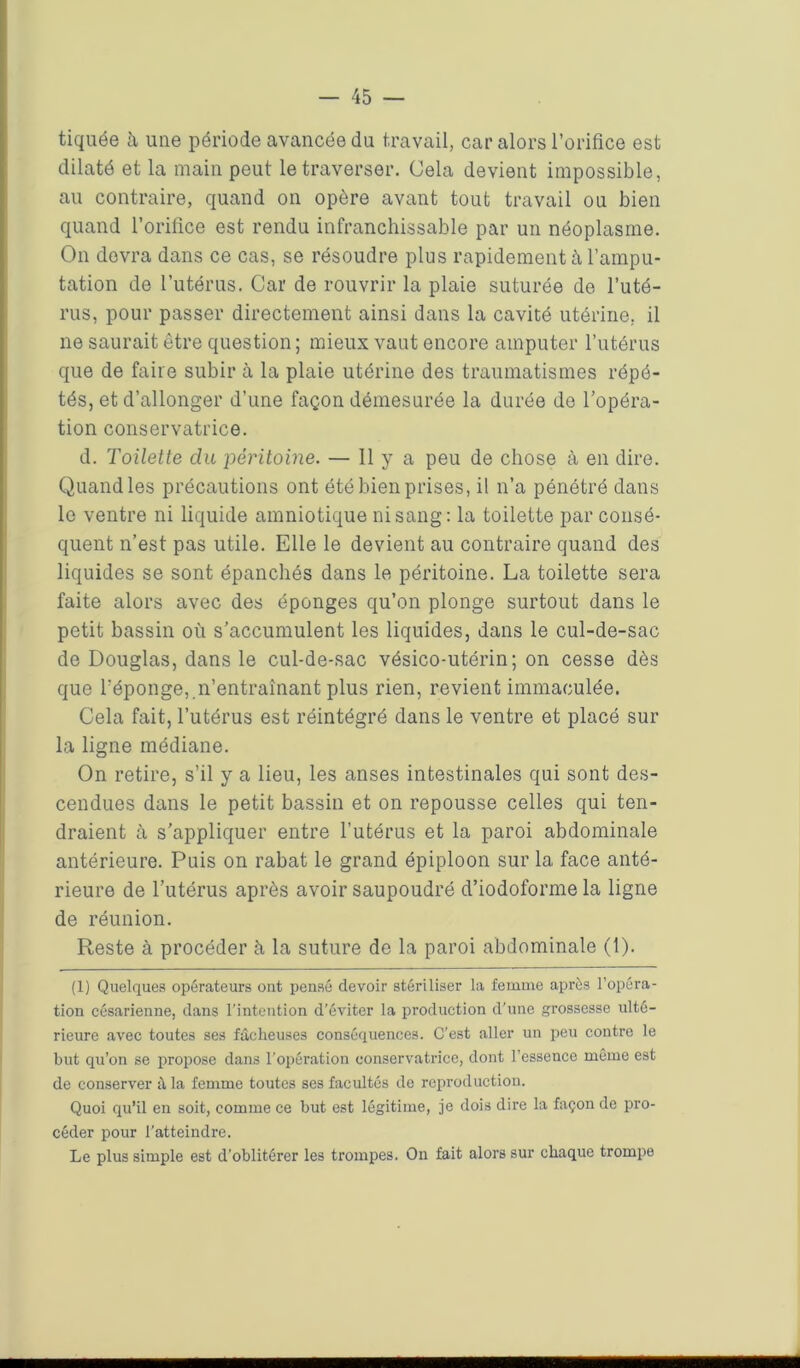 tiquée h une période avancée du travail, car alors l’orifice est dilaté et la main peut le traverser. Cela devient impossible, au contraire, quand on opère avant tout travail ou bien quand l’orifice est rendu infranchissable par un néoplasme. On devra dans ce cas, se résoudre plus rapidement à l’ampu- tation de l’utérus. Car de rouvrir la plaie suturée de l’uté- rus, pour passer directement ainsi dans la cavité utérine, il ne saurait être question ; mieux vaut encore amputer l’utérus que de faire subir à la plaie utérine des traumatismes répé- tés, et d’allonger d’une façon démesurée la durée de l’opéra- tion conservatrice. d. Toilette clu péritoine. — 11 y a peu de chose à en dire. Quand les précautions ont été bien prises, il n’a pénétré dans le ventre ni liquide amniotique ni sang: la toilette par consé- quent n’est pas utile. Elle le devient au contraire quand des liquides se sont épanchés dans le péritoine. La toilette sera faite alors avec des éponges qu’on plonge surtout dans le petit bassin où s’accumulent les liquides, dans le cul-de-sac de Douglas, dans le cul-de-sac vésico-utérin; on cesse dès que l'éponge, n’entraînant plus rien, revient immaculée. Cela fait, l’utérus est réintégré dans le ventre et placé sur la ligne médiane. On retire, s’il y a lieu, les anses intestinales qui sont des- cendues dans le petit bassin et on repousse celles qui ten- draient à s'appliquer entre l’utérus et la paroi abdominale antérieure. Puis on rabat le grand épiploon sur la face anté- rieure de l’utérus après avoir saupoudré d’iodoforme la ligne de réunion. Reste à procéder à la suture de la paroi abdominale (1). (1) Quelques opérateurs ont pensé devoir stériliser la femme après l’opéra- tion césarienne, dans l'intention d’éviter la production d'une grossesse ulté- rieure avec toutes ses fâcheuses conséquences. C’est aller un peu contre le but qu’on se propose dans l'opération conservatrice, dont l’essence même est de conserver à la femme toutes ses facultés de reproduction. Quoi qu’il en soit, comme ce but est légitime, je dois dire la façon de pro- céder pour l'atteindre. Le plus simple est d’oblitérer les trompes. On fait alors sur chaque trompe I