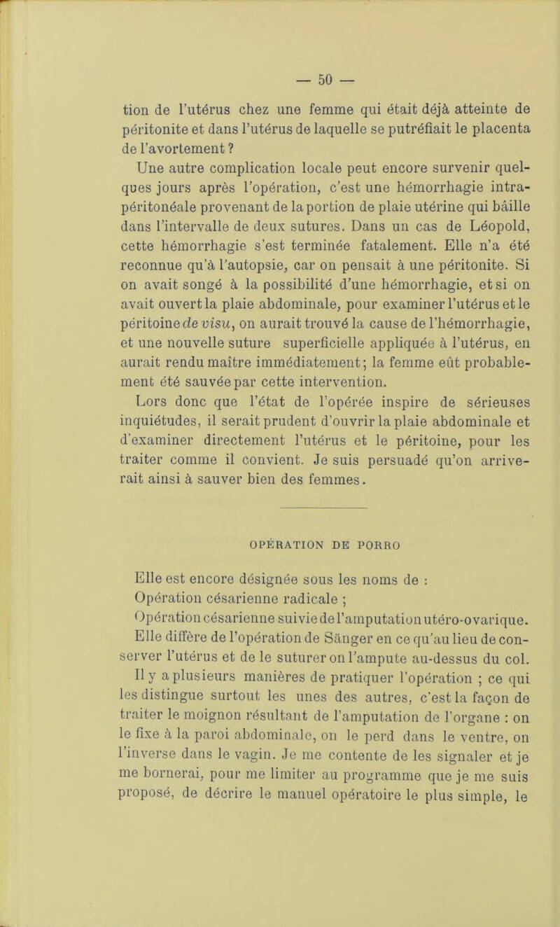 tion de l’utérus chez une femme qui était déjà atteinte de péritonite et dans l’utérus de laquelle se putréfiait le placenta de l’avortement ? Une autre complication locale peut encore survenir quel- ques jours après l’opération, c’est une hémorrhagie intra- péritonéale provenant de la portion de plaie utérine qui bâille dans l’intervalle de deux sutures. Dans un cas de Léopold, cette hémorrhagie s’est terminée fatalement. Elle n’a été reconnue qu’à l’autopsie, car on pensait à une péritonite. Si on avait songé à la possibilité d’une hémorrhagie, et si on avait ouvert la plaie abdominale, pour examiner l’utérus et le péritoine de visu, on aurait trouvé la cause de l’hémorrhagie, et une nouvelle suture superficielle appliquée à l’utérus, en aurait rendu maître immédiatement; la femme eût probable- ment été sauvée par cette intervention. Lors donc que l’état de l’opérée inspire de sérieuses inquiétudes, il serait prudent d’ouvrir la plaie abdominale et d’examiner directement l’utérus et le péritoine, pour les traiter comme il convient. Je suis persuadé qu’on arrive- rait ainsi à sauver bien des femmes. OPÉRATION DE PORRO Elle est encore désignée sous les noms de : Opération césarienne radicale ; Opération césarienne suivie de l’amputation utéro-o vat’ique. Elle diffère de l’opération de Sânger en ce qu'au lieu de con- server l’utérus et de le suturer on l’ampute au-dessus du col. Il y a plusieurs manières de pratiquer l’opération ; ce qui les distingue surtout les unes des autres, c’est la façon de traiter le moignon résultant de l’amputation de l’organe : on le fixe à la paroi abdominale, on le perd dans le ventre, on l’inverse dans le vagin. Je me contente de les signaler et je me bornerai, pour me limiter au programme que je me suis proposé, de décrire le manuel opératoire le plus simple, le