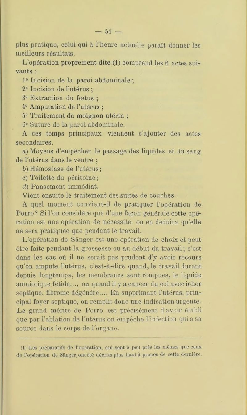 plus pratique, celui qui à l’heure actuelle paraît donner les meilleurs résultats. L’opération proprement dite (1) comprend les 6 actes sui- vants : 1° Incision de la paroi abdominale ; 2° Incision de l’utérus ; 3° Extraction du fœtus ; 4° Amputation de l’utérus ; 5° Traitement du moignon utérin ; 6° Suture de la paroi abdominale. A ces temps principaux viennent s’ajouter des actes secondaires. a) Moyens d’empêcher le passage des liquides et du sang de l’utérus dans le ventre ; b) Hémostase de l’utérus; c) Toilette du péritoine ; d) Pansement immédiat. Vient ensuite le traitement des suites de couches. A quel moment convient-il de pratiquer l’opération de Porro? Si l’on considère que d’une façon générale cette opé- ration est une opération de nécessité, on en déduira qu’elle ne sera pratiquée que pendant le travail. L’opération de Sanger est une opération de choix et peut être faite pendant la grossesse ou au début du travail ; c’est dans les cas où il ne serait pas prudent d’y avoir recours qu’on ampute l’utérus, c’est-à-dire quand, le travail durant depuis longtemps, les membranes sont rompues, le liquide amniotique fétide..., ou quand il y a cancer du col avec ichor septique, fibrome dégénéré.... En supprimant l’utérus, prin- cipal foyer septique, on remplit donc une indication urgente. Le grand mérite de Porro est précisément d’avoir établi que par l’ablation de l’utérus on empêche l’infection qui a sa source dans le corps de l’organe. (1) Les préparatifs de l'opération, qui sont à peu près les mêmes que ceux de l'opération de Sanger, ont été décrits plus haut à propos de cette dernière.