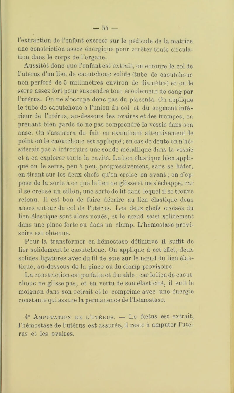 l’extraction de l’enfant exercer sur le pédicule de la matrice une constriction assez énergique pour arrêter toute circula- tion dans le corps de l’organe. Aussitôt donc que l’enfant est extrait, on entoure le col de l’utérus d’un lien de caoutchouc solide (tube de caoutchouc non perforé de 5 millimètres environ de diamètre) et on le serre assez fort pour suspendre tout écoulement de sang par l’utérus. On ne s’occupe donc pas du placenta. On applique le tube de caoutchouc à l’union du col et du segment infé- rieur de l’utérus, au-dessous des ovaires et des trompes, en prenant bien garde de ne pas comprendre la vessie dans son anse. On s’assurera du fait en examinant attentivement le point où le caoutchouc est appliqué ; en cas de doute on n’hé- siterait pas à introduire une sonde métallique dans la vessie et à en explorer toute la cavité. Le lien élastique bien appli- qué on le serre, peu à peu, progressivement, sans se hâter, en tirant sur les deux chefs qu’on croise en avant ; on s’op- pose de la sorte à ce que le lien 11e glisse et ne s’échappe, car il se creuse un sillon, une sorte de lit dans lequel il se trouve retenu. Il est bon de faire décrire au lien élastique deux anses autour du col de l’utérus. Les deux chefs croisés du lien élastique sont alors noués, et le noeud saisi solidement dans une pince forte ou dans un clamp. L’hémostase provi- soire est obtenue. Pour la transformer en hémostase définitive il suffit de lier solidement le caoutchouc. On applique à cet effet, deux solides ligatures avec du fil de soie sur le nœud du lien élas- tique, au-dessous de la pince ou du clamp provisoire. La constriction est parfaite et durable ; car le lien de caout cliouc ne glisse pas, et en vertu de son élasticité, il suit le moignon dans son retrait et le comprime avec une énergie constante qui assure la permanence de l’hémostase. 4° Amputation de l’utérus. — Le fœtus est extrait, l’hémostase de l’utérus est assurée, il reste à amputer l’uté- rus et les ovaires.