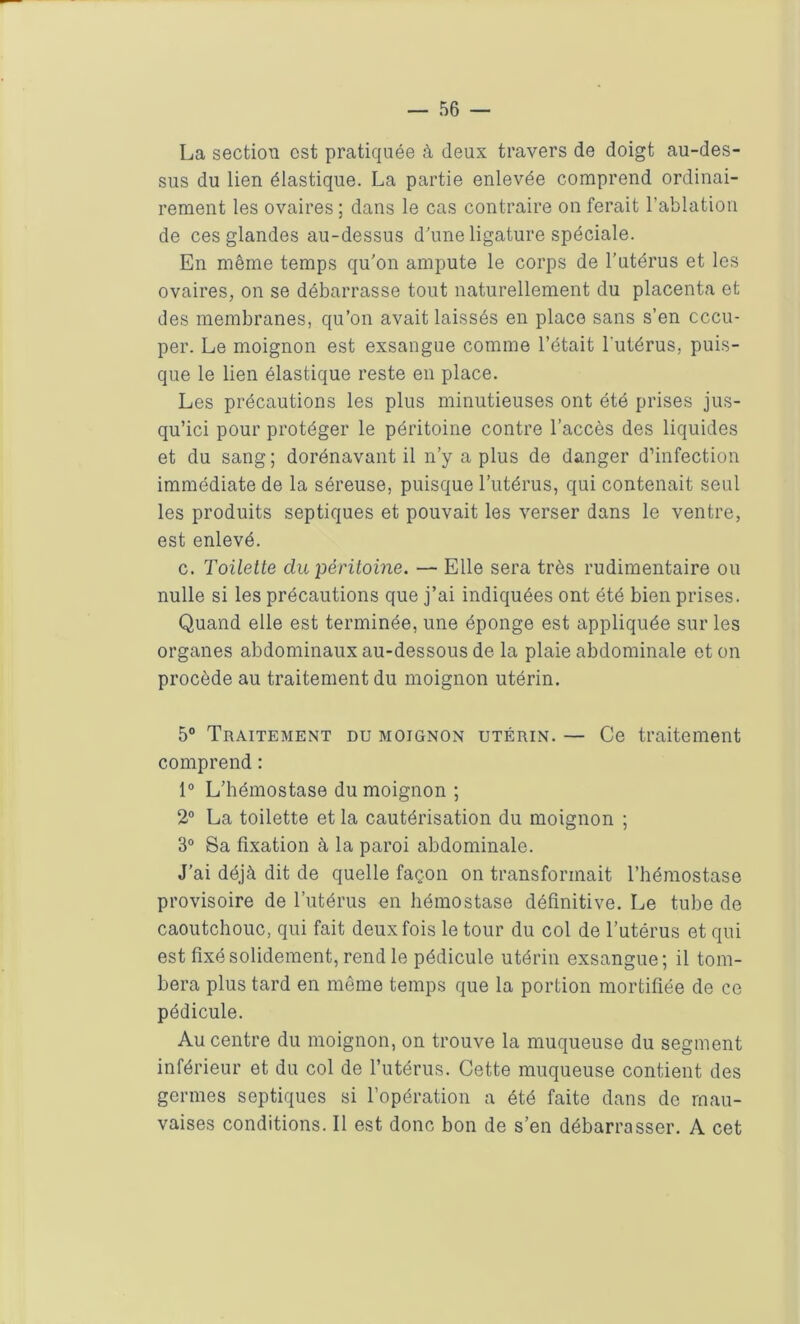 La section est pratiquée à deux travers de doigt au-des- sus du lien élastique. La partie enlevée comprend ordinai- rement les ovaires ; dans le cas contraire on ferait l’ablation de ces glandes au-dessus d’une ligature spéciale. En même temps qu'on ampute le corps de l’utérus et les ovaires, on se débarrasse tout naturellement du placenta et des membranes, qu’on avait laissés en place sans s’en occu- per. Le moignon est exsangue comme l’était l'utérus, puis- que le lien élastique reste en place. Les précautions les plus minutieuses ont été prises jus- qu’ici pour protéger le péritoine contre l’accès des liquides et du sang ; dorénavant il n’y a plus de danger d’infection immédiate de la séreuse, puisque l’utérus, qui contenait seul les produits septiques et pouvait les verser dans le ventre, est enlevé. c. Toilette du péritoine. — Elle sera très rudimentaire ou nulle si les précautions que j’ai indiquées ont été bien prises. Quand elle est terminée, une éponge est appliquée sur les organes abdominaux au-dessous de la plaie abdominale et on procède au traitement du moignon utérin. 5° Traitement du moignon utérin. — Ce traitement comprend : 1° L’hémostase du moignon; 2° La toilette et la cautérisation du moignon ; 3° Sa fixation à la paroi abdominale. J’ai déjà dit de quelle façon on transformait l’hémostase provisoire de l’utérus en hémostase définitive. Le tube de caoutchouc, qui fait deux fois le tour du col de l’utérus et qui est fixé solidement, rend le pédicule utérin exsangue; il tom- bera plus tard en même temps que la portion mortifiée de ce pédicule. Au centre du moignon, on trouve la muqueuse du segment inférieur et du col de l’utérus. Cette muqueuse contient des germes septiques si l’opération a été faite dans de mau- vaises conditions. Il est donc bon de s’en débarrasser. A cet