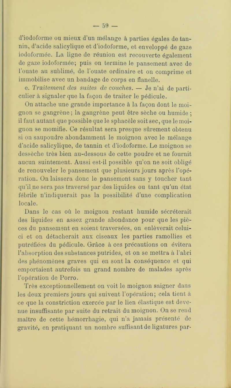 d’iodoforme ou mieux d’un mélange à parties égales de tan- nin, d’acide salicylique et d’iodoforme, et enveloppé de gaze iodoformée. La ligne de réunion est recouverte également de gaze iodoformée; puis on termine le pansement avec de l’ouate au sublimé, de l’ouate ordinaire et on comprime et immobilise avec un bandage de corps en flanelle. e. Traitement des suites de couches. — Je n’ai de parti- culier à signaler que la façon de traiter le pédicule. On attache une grande importance à la façon dont lo moi- gnon se gangrène ; la gangrène peut être sèche ou humide ; il faut autant que possible que le sphacèle soit sec, que le moi- gnon se momifie. Ce résultat sera presque sûrement obtenu si on saupoudre abondamment le moignon avec le mélange d’acide salicylique, de tannin et d’iodoforme. Le moignon se dessèche très bien au-dessous de cette poudre et ne fournit aucun suintement. Aussi est-il possible qu’on ne soit obligé de renouveler le pansement que plusieurs jours après l’opé- ration. On laissera donc le pansement sans y toucher tant qu’il ne sera pas traversé par des liquides ou tant qu’un état fébrile n’indiquerait pas la possibilité d’une complication locale. Dans le cas où le moignon restant humide sécréterait des liquides en assez grande abondance pour que les piè- ces du pansement en soient traversées, on enlèverait celui- ci et on détacherait aux ciseaux les parties ramollies et putréfiées du pédicule. Grâce à ces précautions on évitera l’absorption des substances putrides, et on se mettra à l’abri des phénomènes graves qui en sont la conséquence et qui emportaient autrefois un grand nombre de malades après l’opération de Porro. Très exceptionnellement on voit le moignon saigner dans les deux premiers jours qui suivent l’opération; cela tient à ce que la constriction exercée par le lien élastique est deve- nue insuffisante par suite du retrait du moignon. On se rend maître de cette hémorrhagie, qui n’a jamais présenté de gravité, en pratiquant un nombre suffisant de ligatures par-