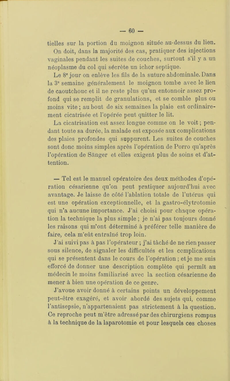 tielles sur la portion du moignon située au-dessus du lien. On doit, dans la majorité des cas, pratiquer des injections vaginales pendant les suites de couches, surtout s’il y a un néoplasme du col qui sécrète un ichor septique. Le 8e jour on enlève les fils de la suture abdominale. Dans la 3e semaine généralement le moignon tombe avec le lien de caoutchouc et il ne reste plus qu’un entonnoir assez pro- fond qui se remplit de granulations, et se comble plus ou moins vite ; au bout de six semaines la plaie est ordinaire- ment cicatrisée et l’opérée peut quitter le lit. La cicatrisation est assez longue comme on le voit ; pen- dant toute sa durée, la malade est exposée aux complications des plaies profondes qui suppurent. Les suites de couches sont donc moins simples après l’opération de Porro qu’après l’opération de Sânger et elles exigent plus de soins et d’at- tention. — Tel est le manuel opératoire des deux méthodes d’opé- ration césarienne qu’on peut pratiquer aujourd’hui avec avantage. Je laisse de côté l’ablation totale de l’utérus qui est une opération exceptionnelle, et la gastro-élytrotomie qui n’a aucune importance. J’ai choisi pour chaque opéra- tion la technique la plus simple ; je n’ai pas toujours donné les raisons qui m’ont déterminé à préférer telle manière de faire, cela m’eût entraîné trop loin. J’ai suivi pas à pas l’opérateur ; j’ai tâché de ne rien passer sous silence, de signaler les difficultés et les complications qui se présentent dans le cours de l’opération ; et je me suis efforcé de donner une description complète qui permît au médecin le moins familiarisé avec la section césarienne de mener à bien une opération de ce genre. J’avoue avoir donné à certains points un développement peut-être exagéré, et avoir abordé des sujets qui, comme l’antisepsie, n’appartenaient pas strictement à la question. Ce reproche peut m’être adressé par des chirurgiens rompus à la technique de la laparotomie et pour lesquels ces choses