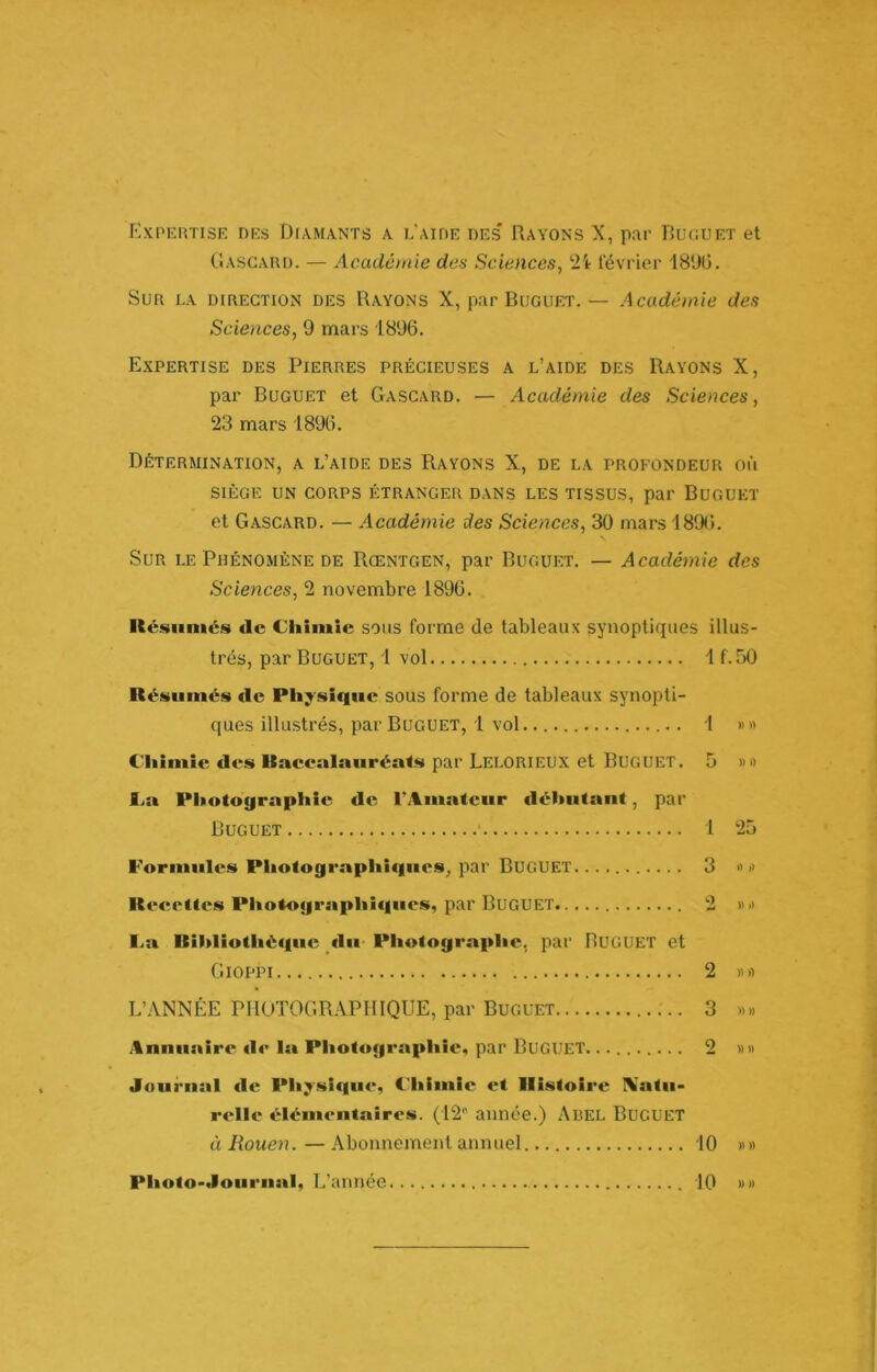 F,xpkutisf. drs Diamants a L'AinE bes' Rayons X, par Rucuet et tiASGAUO. — Académie des Sciences, février 18'JÜ. Sur i.a direction des Rayons X, par Buguet.— Académie des Sciences, 9 mars 1896. Expertise des Pierres précieuses a l’aide des Rayons X, par Buguet et Gascard. — Académie des Sciences, 23 mars 1896. Détermination, a l’aide des Rayons X, de la profondeur où SIÈGE UN CORPS ÉTRANGER DANS LES TISSUS, par BuGUET et Gascard. — Académie des Sciences, 30 mars 1896. Sur le Phénomène de Rœntgen, par Buguet. — Académie des Sciences, 2 novembre 1896. Kcvsuinés de Cliîinie sons forme de tableaux synoptiques illus- trés, par Buguet, 1 vol 1 f.50 Résumés de Physique sous forme de tableaux synopti- ques illustrés, par Buguet, 1 vol 1 »» C'Iiimie des Uacealauréa<s par Lelorteux et Buguet. 5 v» l^a PItotographie de l’Amateur débutant, par Buguet 1 25 Formules Photographiques, par Buguet 3 •> » Recettes Photographiques, par Buguet 2 »i> l>a RIhliothé«iue du- Photographe, par BUGUET et Gioppi 2 )i» L’ANNÉE PHOTOGRAPHIQUE, par Buguet 3 «» Anmmire «le la Phot«»graphie, par Buguet. .. 2 »» Journal de Pliysi(|U(*, Chimie et Histoire \atu- relle élémentaires. (12' année.) Abel Buguet éi Rouen.—Abonnement annuel 10 ))» 10 »» Photo-Jouriial, L’année