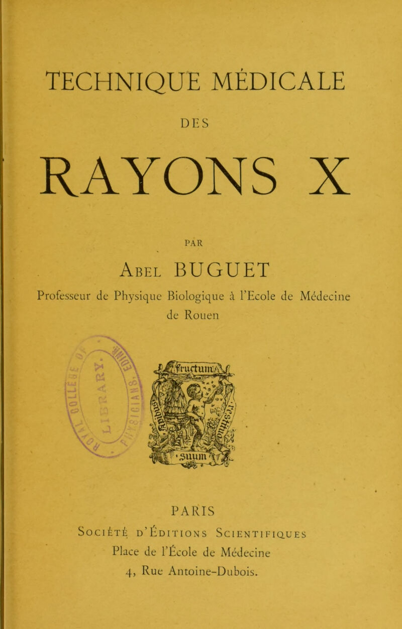 DES RAYONS X PAR Abel BUGUET Professeur de Physique Biologique à l’Ecole de Médecine de Rouen PARIS Société d’Éditions Scientificlues Place de l’École de Médecine 4, Rue Antoine-Dubois.