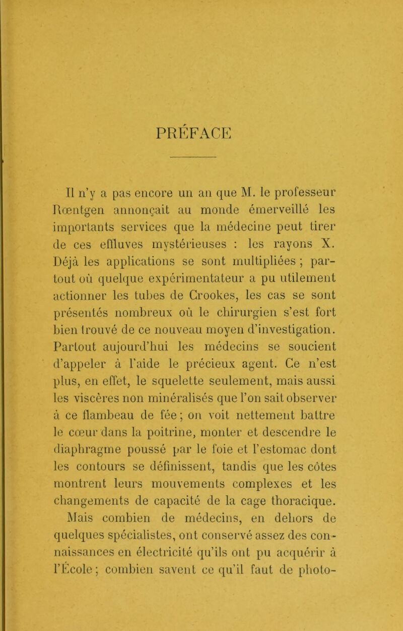 PREFACE Il n’y a pas encore un an que M. le professeur Rœntgen annonçait au monde émerveillé les ira[iortants services que la médecine peut tirer de ces eflluves mystérieuses : les rayons X. Déjà les applications se sont multipliées ; par- tout où quel(|ue expérimentateur a pu utilement actionner les tubes de Crookes, les cas se sont présentés nombreux où le chirurgien s’est fort bien trouvé de ce nouveau moyen d’investigation. Partout aujourd’hui les médecins se soucient d’appeler à l’aide le précieux agent. Ce n’est plus, en effet, le squelette seulement, mais aussi les viscères non minéralisés que l’on sait observer à ce ffambeau de fée ; on voit nettement battre le cœur dans la poitrine, monter et descendre le diaphragme poussé par le foie et l’estomac dont les contours se définissent, tandis que les côtes montrent leurs mouvements complexes et les changements de capacité de la cage thoracique. ]\Iais combien de médecins, en dehors de quelques spécialistes, ont conservé assez des con- naissances en électricité qu’ils ont pu acquérir à l’École; combien savent ce qu’il faut de photo-