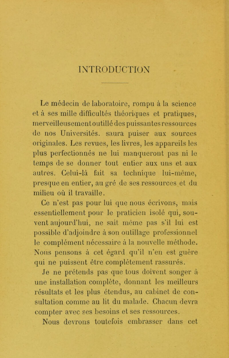 INTRODUCTION Le médecin de laboratoire, rompu à la science et à ses mille difficultés théoriques et pratiques, merveilleusementOLitillé des puissantes ressources de nos Universités, saura puiser aux sources originales. Les revues, les livres, les appareils les plus perfectionnés ne lui manqueront pas ni le temps de se donner tout entier aux uns et aux autres. Celui-là fait sa technique lui-même, presque en entier, au gré de ses ressources et du milieu où il travaille. Ce n’est pas pour lui que nous écrivons, mais essentiellement pour le praticien isolé qui, sou- vent aujourd’hui, ne sait même pas s’il lui est possible d’adjoindre à son outillage professionnel le complément nécessaire à la nouvelle méthode. Nous pensons à cet égard qu’il n’en est guère qui ne puissent être complètement rassurés. Je ne prétends pas que tous doivent songer à une installation complète, donnant les meilleurs résultats et les plus étendus, au cabinet de con- sultation comme au lit du malade. Chacun devra compter avec ses besoins et ses ressources. Nous devrons toutefois embrasser dans cet