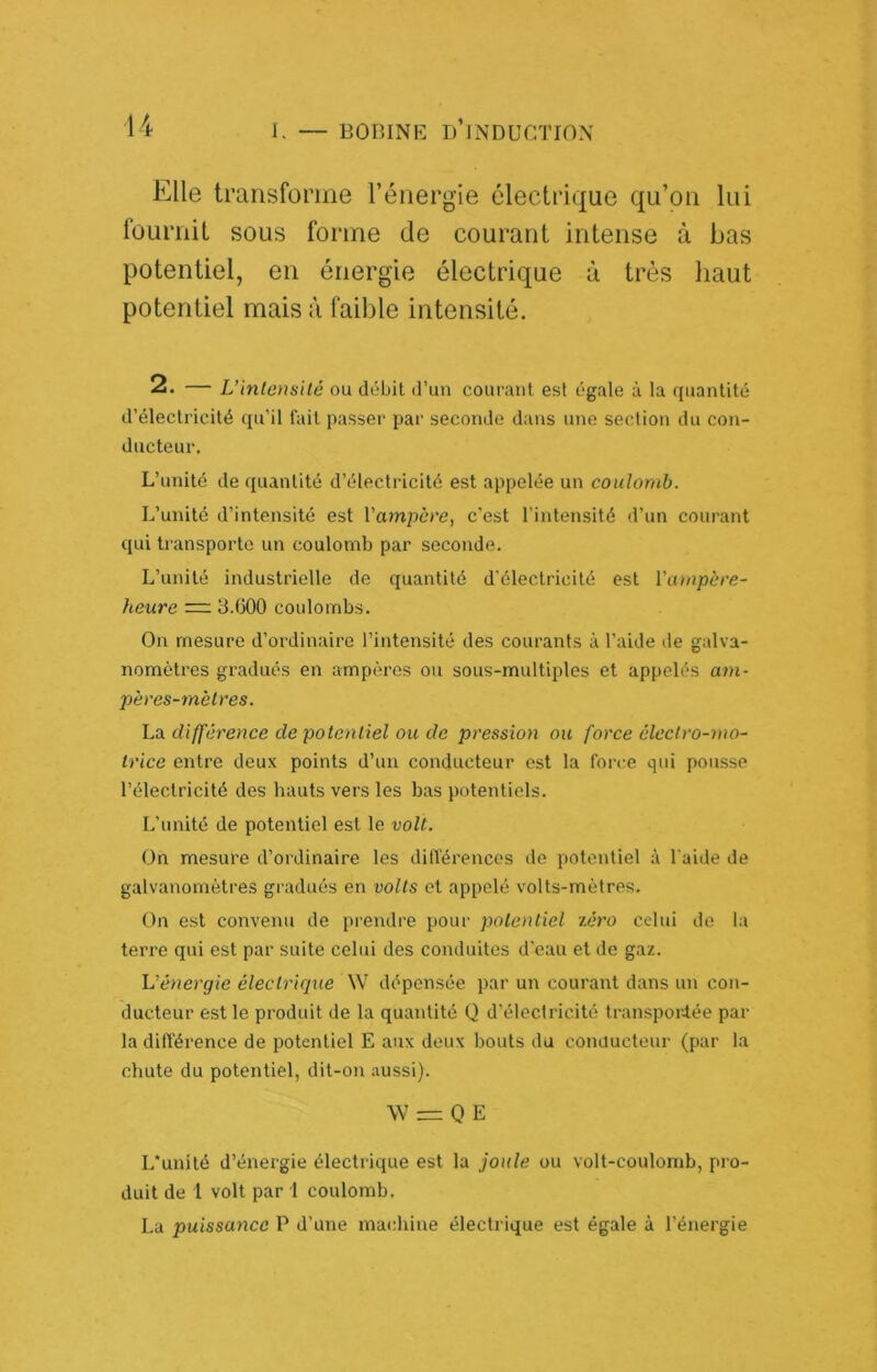 1. Elle transforme l’énergie électrique qu’on lui fournil sous forme de courant intense à bas potentiel, en énergie électrique à très haut potentiel mais à faible intensité. 2. — L’intensité ou débit d’un courant est égale à la quantité d’électricité qu’il fait passer par seconde dans une section du con- ducteur. L’unité de quantité d’électricité est appelée un coulomb. L’unité d’intensité est l’ampère, c’est l'intensité d’un courant qui transporte un coulomb par seconde. L’unité industi’ielle de quantité d'électricité est l'ampère- heure = 3.G00 coulombs. On mesure d’ordinaire l’intensité des courants à l’aide de galva- nomètres gradués en ampères ou sous-multiples et appelés am- pères-mètres. hd. différence de potentiel ou de pression ou force électro-mo- trice entre deux points d’un conducteur est la force qui pousse l’électricité des hauts vers les bas potentiels. L’unité de potentiel est le volt. On mesure d’ordinaire les dilTérences de potentiel à l'aide de galvanomètres gradués en volts et appelé volts-mètres. On est convenu de prendre pour potentiel zéro celui de la terre qui est par suite celui des conduites d'eau et de gaz. L’énergie électrique \V dépensée par un courant dans un con- ducteur est le produit de la quantité Q d’électricité transporlée par la différence de potentiel E aux doux bouts du coiuiucteur (par la chute du potentiel, dit-on .aussi). \V = 0 E L'unité d’énergie électrique est la joule ou volt-coulomb, pro- duit de l volt par 1 coulomb. La puissance P d’une machine électrique est égale à l’énergie