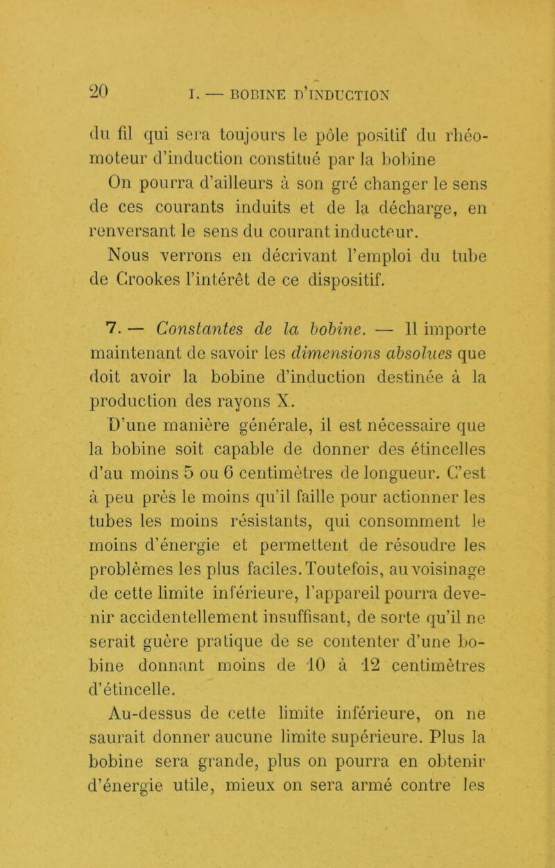 (lu fil qui sera toujours le pôle positif du rhéo- rnoteur d’induction constitué par la bolâne On pourra d’ailleurs à son gré changer le sens de ces courants induits et de la décharge, en renversant le sens du courant inducteur. Nous verrons en décrivant l’emploi du tube de Crookes l’intérêt de ce dispositif. 7. — Constantes de la hohine. — 11 importe maintenant de savoir les dimensions absolues que doit avoir la bobine d’induction destinée à la production des rayons X. D’une manière générale, il est nécessaire que la bobine soit capable de donner des étincelles d’au moins 5 ou 6 centimètres de longueur. C’est à peu près le moins qu’il faille pour actionner les tubes les moins résistants, qui consomment le moins d’énergie et permettent de résoudre les problèmes les plus faciles. Toutefois, au voisinage de cette limite inférieure, l’appareil pourra deve- nir accidentellement insuffisant, de sorte qu’il ne serait guère pratique de se contenter d’une bo- bine donnant moins de 10 à 12 centimètres d’étincelle. Au-dessus de cette limite inférieure, on ne saurait donner aucune limite supérieure. Plus la bobine sera grande, plus on pourra en obtenir d’énergie utile, mieux on sera armé contre les