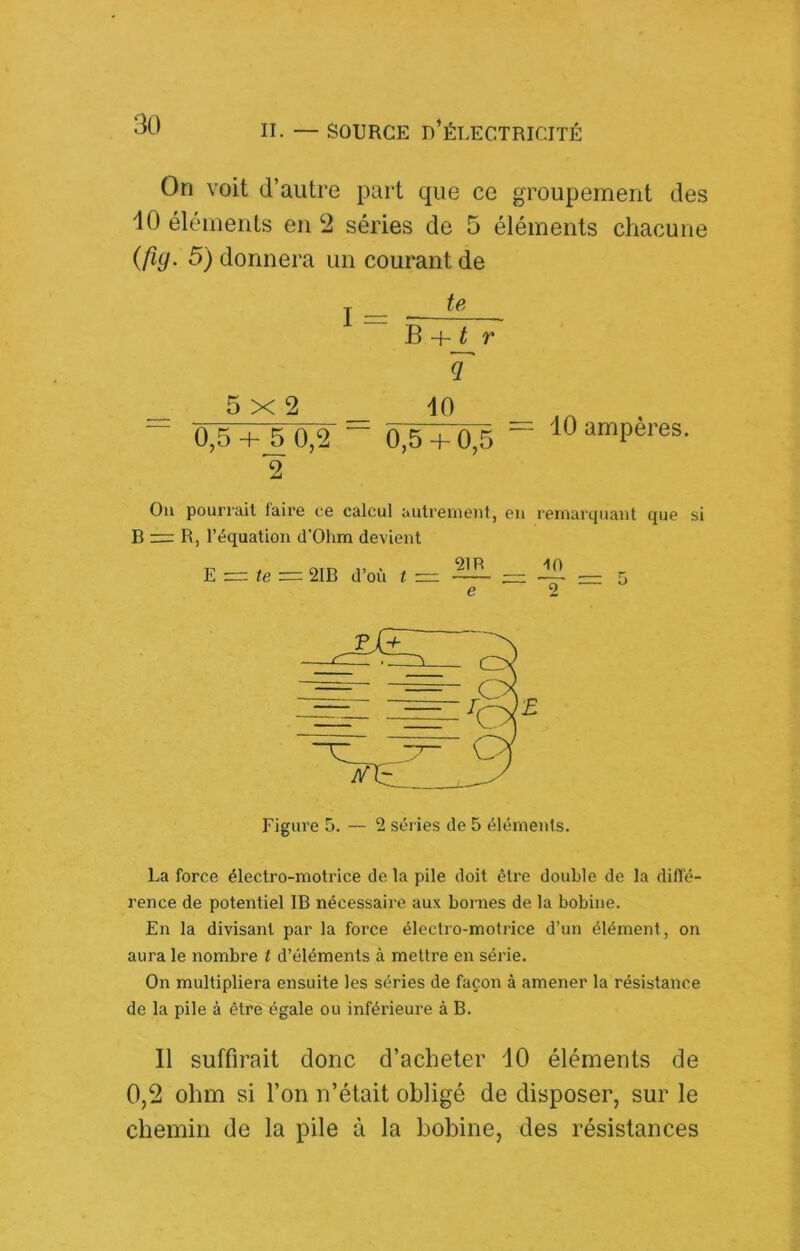 On voit d’autre part que ce groupement des 10 éléments en ‘2 séries de 5 éléments chacune {fig. 5) donnera un courant de I = te B r q _ 10 0,5+^0,2 “ 0,5+ 0,5 2 5X2 10 ampères. Ou pourrait faire ce calcul autreineiit, eu remarquant que si B zr: R, l’équation d'Ohm devient 91R 10 e ' g — ^ te 2IB d’où t La force électro-motrice de la pile doit être double de la difl'é- rence de potentiel IB nécessaire aux bornes de la bobine. En la divisant par la force électro-motrice d’un élément, on aura le nombre t d’éléments à mettre en série. On multipliera ensuite les séries de façon à amener la résistance de la pile à être égale ou inférieure à B. 11 suffirait donc d’acheter 10 éléments de 0,2 ohm si l’on n’était obligé de disposer, sur le chemin de la pile à la bobine, des résistances