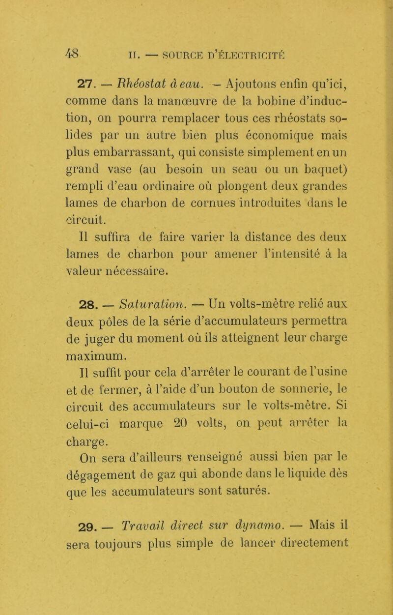 27. — Rhéostat à eau. — Ajoutons enfin qu’ici, comme dans la manœuvre de la bobine d’induc- tion, on pourra remplacer tous ces rhéostats so- lides par un autre bien plus économique mais plus embarrassant, qui consiste simplement en un grand vase (au besoin un seau ou un baquet) rempli d’eau ordinaire où plongent deux grandes lames de charbon de cornues introduites dans le circuit. Il suffira de faire varier la distance des deux lames de charbon pour amener l’intensité à la valeur nécessaire. 28. — Saturation. — Un volts-mètre relié aux deux pôles de la série d’accumulateurs permettra de juger du moment où ils atteignent leur charge maximum. Il suffit pour cela d’arrêter le courant de l’usine et de fermer, à l’aide d’un bouton de sonnerie, le circuit des accumulateurs sur le volts-mètre. Si celui-ci marque 20 volts, on peut arrêter la charge. On sera d’ailleurs renseigné aussi bien par le dégagement de gaz qui abonde dans le liquide dès que les accumulateurs sont saturés. 29. — Travail direct sur dynamo. — Mais il sera toujours plus simple de lancer directement