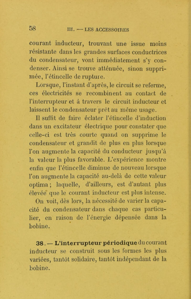 courant inducteur, trouvant une issue moins résistante dans les grandes surfaces conductrices du condensateur, vont immédiatement s’y con- denser. Ainsi se trouve atténuée, sinon suppri- mée, rétincelle de rupture. Lorsque, l’instant d’après, le circuit se referme, ces électricités se recombinent au contacd de l’interrupteur et à travers le circuit inducteur et laissent le condensateur prêt au même usage. Il suffit de faire éclater l’étincelle d’induction dans un excitateur électrique pour constater que celle-ci est très courte quand on supprime le condensateur et grandit de plus en plus lorsque l’on augmente la capacité du conducteur jusqu’à la valeur la plus favorable. L’expérience montre enfin que l’étincelle diminue de nouveau lorsque l’on augmente la capacité au-delà de cette valeur optima ; laquelle, d’ailleurs, est d’autant plus élevée que le courant inducteur est plus intense. On voit, dès lors, la nécessité de varier la capa- cité du condensateur dans chaque cas particu- lier, en raison de l’énergie dépensée dans la bobine. 38. — L’interrupteur périodique du courant inducteur se construit sous les formes les plus variées, tantôt solidaire, tantôt indépendant de la bobine.