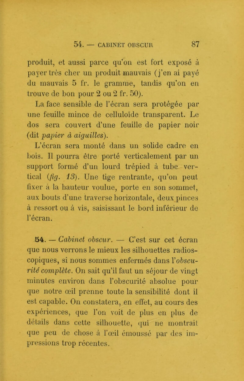 produit, et aussi parce qu’on est fort exposé à payer très cher un produit mauvais (j’en ai payé du mauvais 5 fr. le gramme, tandis qu’on en trouve de bon pour 2 ou 2 fr. 50). La face sensible de l’écran sera protégée par une feuille mince de celluloïde transparent. Le dos sera couvert d’une feuille de papier noir (dit papier à aiguilles). L’écran sera monté dans un solide cadre en bois. Il pourra être porté verticalement par un support formé d’un lourd trépied à tube ver- tical {fig. 13). Une tige rentrante, qu’on peut fixer à la hauteur voulue, porte en son sommet, aux bouts d’une traverse horizontale, deux pinces à ressort ou à vis, saisissant le bord inférieur de l’écran. 54. — Cabinet obscur. — C’est sur cet écran que nous verrons le mieux les silhouettes radios- copiques, si nous sommes enfermés dans Vobscu- rité complète. On sait qu’il faut un séjour de vingt minutes environ dans l’obscurité absolue pour que notre œil prenne toute la sensibilité dont il est capable. On constatera, en effet, au cours des expériences, que l’on voit de plus en plus de détails dans cette silhouette, (|ui ne montrait que peu de chose à l’œil émoussé par des im- pressions trop récentes.