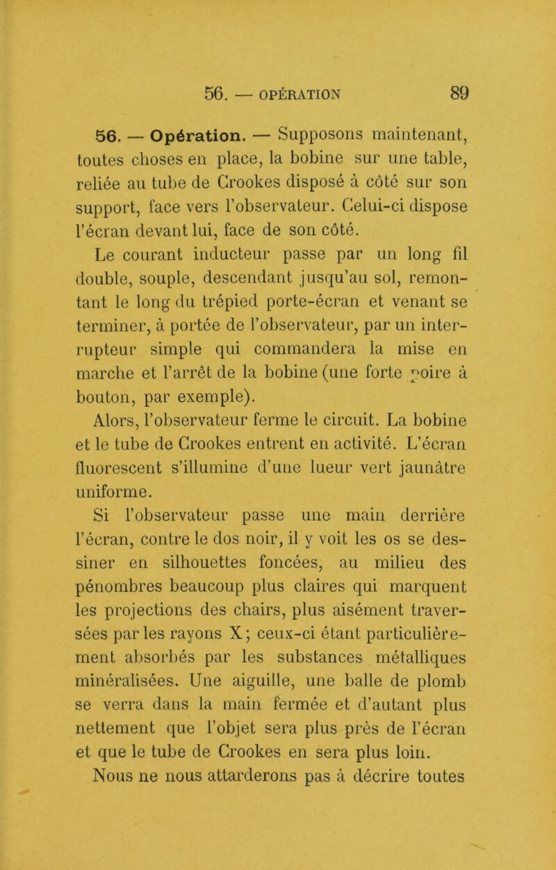 56. — Opération. — Supposons maintenant, toutes choses en place, la bobine sur une table, reliée au tube de Grookes disposé à côté sur son support, face vers l’observateur. Celui-ci dispose l’écran devant lui, face de son côté. Le courant inducteur passe par un long fd double, souple, descendant jusqu’au sol, remon- tant le long du trépied porte-écran et venant se terminer, à portée de l’observateur, par un inter- rupteur simple qui commandera la mise en marche et l’arrêt de la bobine (une forte poire à bouton, par exemple). Alors, l’observateur ferme le circuit. La bobine et le tube de Grookes entrent en activité. L’écran fluorescent s’illumine d’une lueur vert jaunâtre uniforme. Si l’observateur passe une main derrière l’écran, contre le dos noir, il y voit les os se des- siner en silhouettes foncées, au milieu des pénombres beaucoup plus claires qui marquent les projections des chairs, plus aisément traver- sées parles rayons X; ceux-ci étant particulière- ment absorbés par les substances métalliques minéralisées. Une aiguille, une balle de plomb se verra dans la main fermée et d’autant plus nettement que l’objet sera plus près de l’écran et que le tube de Grookes en sera plus loin. Nous ne nous attarderons pas à décrire toutes