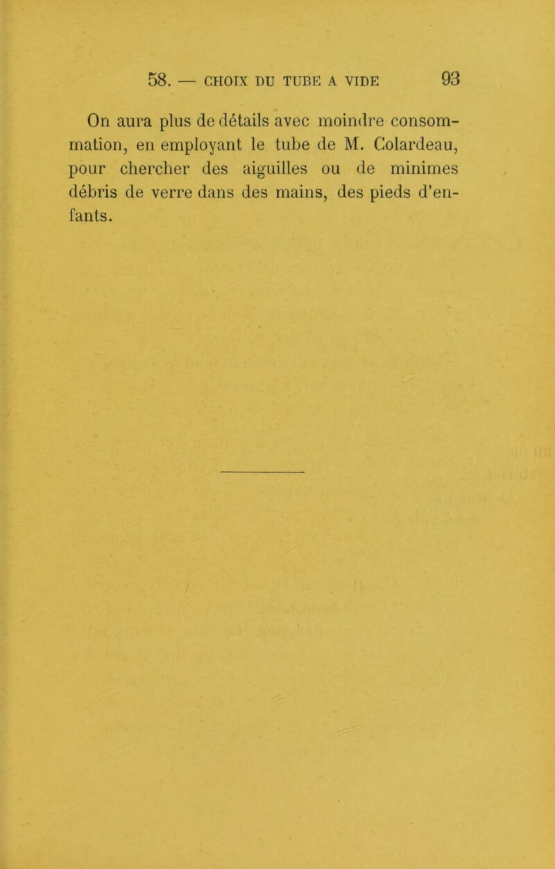 On aura plus de détails avec moindre consom- mation, en employant le tube de M. Colardeau, pour chercher des aiguilles ou de minimes débris de verre dans des mains, des pieds d’en- fants.