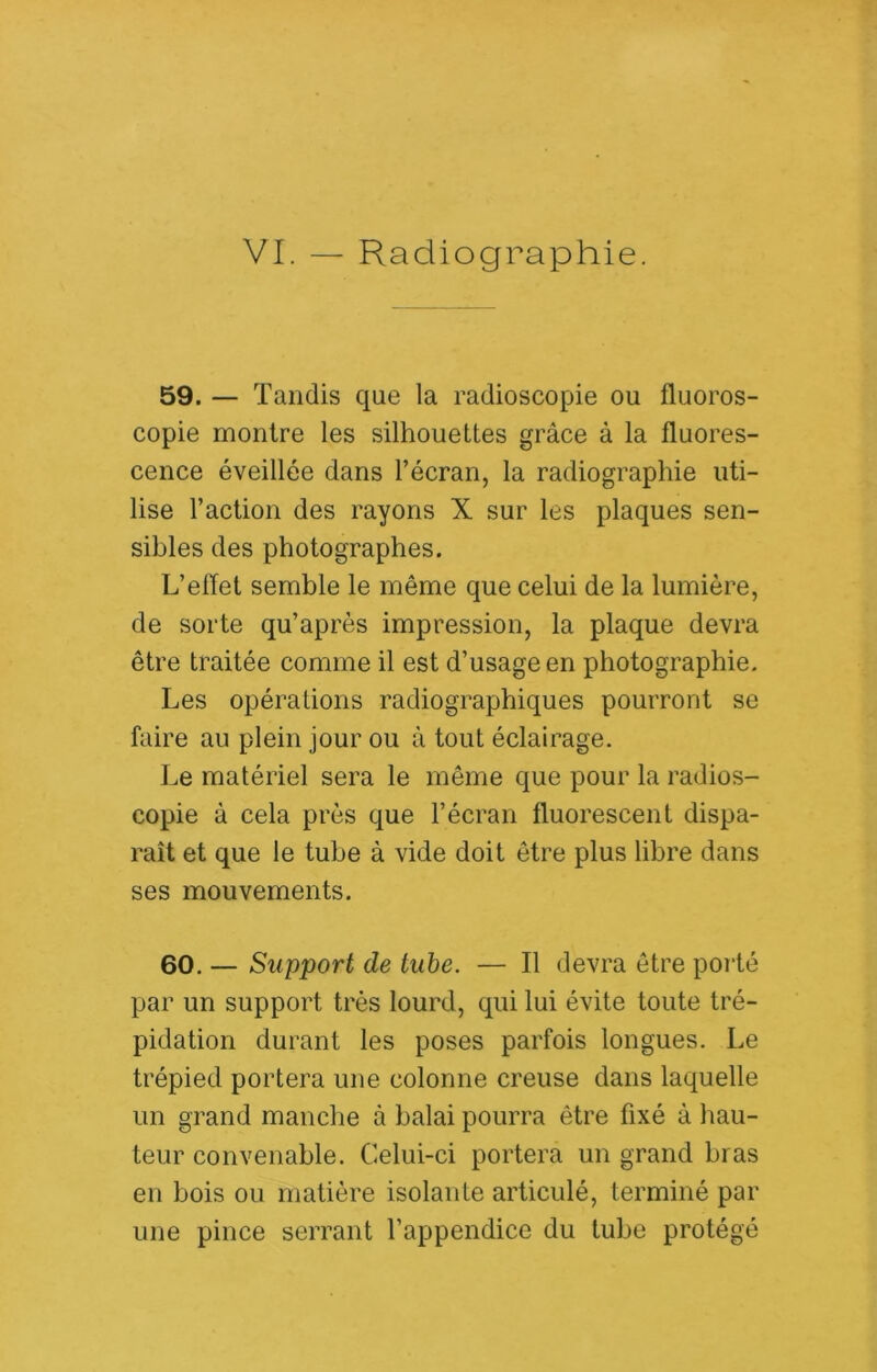 VI. — Radiographie. 59. — Tandis que la radioscopie ou fluoros- copie montre les silhouettes grâce à la fluores- cence éveillée dans l’écran, la radiographie uti- lise l’action des rayons X sur les plaques sen- sibles des photographes. L’eiïet semble le même que celui de la lumière, de sorte qu’après impression, la plaque devra être traitée comme il est d’usage en photographie. Les opérations radiographiques pourront se fiiire au plein jour ou à tout éclairage. Le matériel sera le même que pour la radios- copie à cela près que l’écran fluorescent dispa- raît et que le tube à vide doit être plus libre dans ses mouvements. 60. — Support de tube. — Il devra être porté par un support très lourd, qui lui évite toute tré- pidation durant les poses parfois longues. Le trépied portera une colonne creuse dans laquelle un grand manche à balai pourra être fixé à hau- teur convenable. Celui-ci portera un grand bras en bois ou matière isolante articulé, terminé par une pince serrant l’appendice du tube protégé