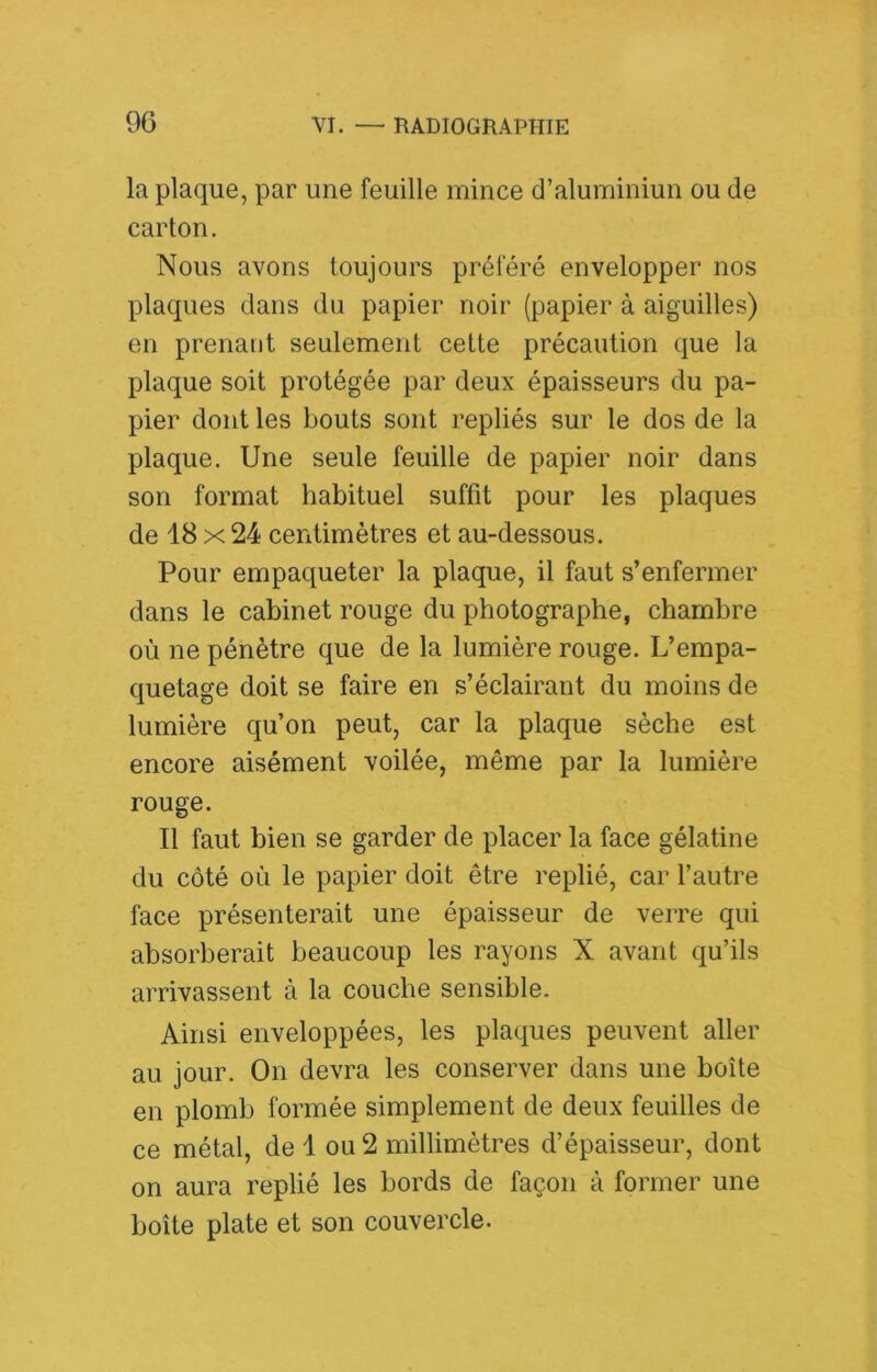 la plaque, par une feuille mince d’aluminiun ou de carton. Nous avons toujours préféré envelopper nos plaques dans du papier noir (papier à aiguilles) en prenant seulement cette précaution que la plaque soit protégée par deux épaisseurs du pa- pier dont les bouts sont repliés sur le dos de la plaque. Une seule feuille de papier noir dans son format habituel suffit pour les plaques de 18 X 24 centimètres et au-dessous. Pour empaqueter la plaque, il faut s’enfermer dans le cabinet rouge du photographe, chambre où ne pénètre que de la lumière rouge. L’empa- quetage doit se faire en s’éclairant du moins de lumière qu’on peut, car la plaque sèche est encore aisément voilée, même par la lumière rouge. Il faut bien se garder de placer la face gélatine du côté où le papier doit être replié, car l’autre face présenterait une épaisseur de verre qui absorberait beaucoup les rayons X avant qu’ils arrivassent à la couche sensible. Ainsi enveloppées, les plaques peuvent aller au jour. On devra les conserver dans une boîte en plomb formée simplement de deux feuilles de ce métal, de 1 ou 2 millimètres d’épaisseur, dont on aura replié les bords de façon à former une boîte plate et son couvercle.