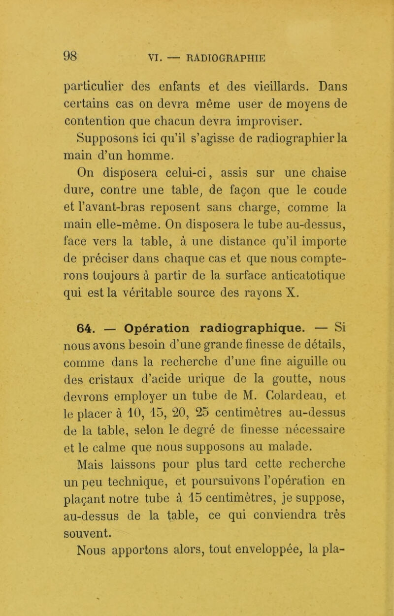 particulier des enfants et des vieillards. Dans certains cas on devra même user de moyens de contention que chacun devra improviser. Supposons ici qu’il s’agisse de radiographier la main d’un homme. On disposera celui-ci, assis sur une chaise dure, contre une table, de façon que le coude et l’avant-bras reposent sans charge, comme la main elle-même. On disposera le tube au-dessus, face vers la table, à une distance qu’il importe de préciser dans chaque cas et que nous compte- rons toujours à partir de la surface anticatotique qui est la véritable source des rayons X. 64. — Opération radiographique. — Si nous avons besoin d’une grande finesse de détails, comme dans la recherche d’une fine aiguille ou des cristaux d’acide urique de la goutte, nous devrons employer un tube de M. Colardeau, et le placer à 10, 15, 20, 25 centimètres au-dessus de la table, selon le degré de finesse nécessaire et le calme que nous supposons au malade. Mais laissons pour plus tard cette recherche un peu technique, et poursuivons l’opération en plaçant notre tube à 15 centimètres, je suppose, au-dessus de la fable, ce qui conviendra très souvent. Nous apportons alors, tout enveloppée, la pla-