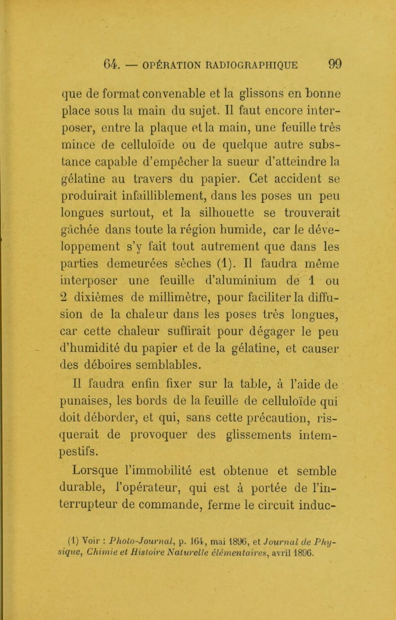 que de format convenable et la glissons en bonne place sons la main du sujet. Il faut encore inter- poser, entre la plaque et la main, une feuille très mince de celluloïde ou de quelque autre subs- tance capable d’empêcher la sueur d’atteindre la gélatine au travers du papier. Cet accident se produirait infailliblement, dans les poses un peu longues surtout, et la silhouette se trouverait gâchée dans toute la région humide, car le déve- loppement s’y fait tout autrement que dans les parties demeurées sèches (1). Il faudra même interposer une feuille d’aluminium de 1 ou 2 dixièmes de millimètre, pour faciliter la diffu- sion de la chaleur dans les poses très longues, car cette chaleur subirait pour dégager le peu d’humidité du papier et de la gélatine, et causer des déboires semblables. Il faudra enfin fixer sur la table, à l’aide de punaises, les bords de la feuille de celluloïde qui doit déborder, et qui, sans cette précaution, ris- querait de provoquer des glissements intem- pestifs. Lorsque l’immobilité est obtenue et semble durable, l’opérateur, qui est à portée de l’in- terrupteur de commande, ferme le circuit induc- (I) Voir : Photo-Journal^ p. 164, mai 1896, et Journal de Phy- sique, Chimie et Histoire Naturelle élémentaires, avril 1896.