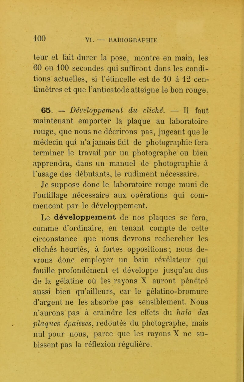 leur et fait durer la pose, montre en main, les 00 ou 100 secondes qui suffiront dans les condi- tions actuelles, si l’étincelle est de 10 à 12 cen- timètres et que l’anticatode atteigne le bon rouge. 65. — Développement du cliché. — Il faut maintenant emporter la plaque au laboratoire rouge, que nous ne décrirons pas, jugeant que le médecin qui n’a jamais fait de photographie fera terminer le travail par un photographe ou bien apprendra, dans un manuel de photographie à l’usage des débutants, le rudiment nécessaire. Je suppose donc le laboratoire rouge muni de l’outillage nécessaire aux opérations qui com- mencent par le développement. Le développement de nos plaques se fera, comme d’ordinaire, en tenant compte de cette circonstance que nous devrons rechercher les clichés heurtés, à fortes oppositions ; nous de- vrons donc employer un bain révélateur qui fouille profondément et développe jusqu’au dos de la gélatine où les rayons X auront pénétré aussi bien qu’ailleurs, car le gélatino-bromure d’argent ne les absorbe pas sensiblement. Nous n’aurons pas à craindre les effets du halo des plaques épaisses, redoutés du photographe, mais nul pour nous, parce que les rayons X ne su- bissent pas la réflexion régulière.