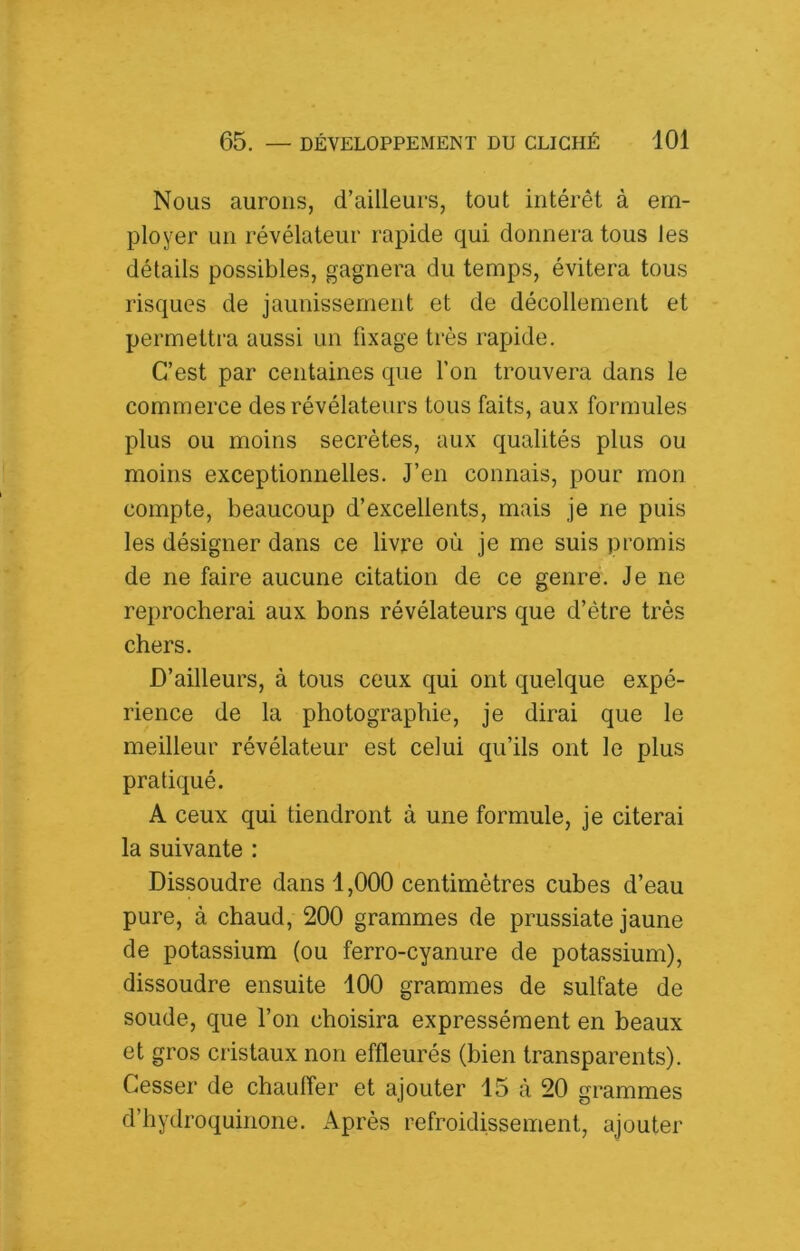 Nous aurons, d’ailleurs, tout intérêt à em- ployer un révélateur rapide qui donnera tous les détails possibles, gagnera du temps, évitera tous risques de jaunissement et de décollement et permettra aussi un fixage très rapide. C’est par centaines que l’on trouvera dans le commerce des révélateurs tous faits, aux formules plus ou moins secrètes, aux qualités plus ou moins exceptionnelles. J’en connais, pour mon compte, beaucoup d’excellents, mais je ne puis les désigner dans ce livre où je me suis promis de ne faire aucune citation de ce genre. Je ne reprocherai aux bons révélateurs que d’être très chers. D’ailleurs, à tous ceux qui ont quelque expé- rience de la photographie, je dirai que le meilleur révélateur est celui qu’ils ont le plus pratiqué. A ceux qui tiendront à une formule, je citerai la suivante : Dissoudre dans 1,000 centimètres cubes d’eau pure, à chaud, 200 grammes de prussiate jaune de potassium (ou ferro-cyanure de potassium), dissoudre ensuite 100 grammes de sulfate de soude, que l’on choisira expressément en beaux et gros cristaux non effleurés (bien transparents). Cesser de chauffer et ajouter 15 à 20 grammes d’hydroquinone. Après refroidissement, ajouter